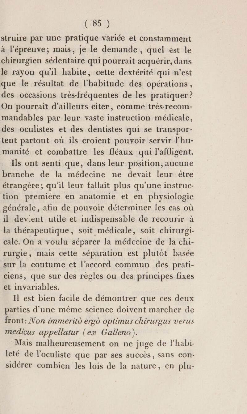 struire par une pratique variée et constamment à l’épreuve; mais, je le demande, quel est le chirurgien sédentaire qui pourrait acquérir, dans le rayon qu’il habite, cette dextérité qui n’est que le résultat de l’habitude des opérations, des occasions très-fréquentes de les pratiquer? On pourrait d’ailleurs citer, comme très-recom¬ mandables par leur vaste instruction médicale, des oculistes et des dentistes qui se transpor¬ tent partout où ils croient pouvoir servir l’hu¬ manité et combattre les fléaux qui l’affligent. Ils ont senti que, dans leur position, aucune branche de la médecine ne devait leur être étrangère ; qu’il leur fallait plus qu’une instruc¬ tion première en anatomie et en physiologie générale, afin de pouvoir déterminer les cas où il devient utile et indispensable de recourir à la thérapeutique, soit médicale, soit chirurgi¬ cale. On a voulu séparer la médecine de la chi¬ rurgie , mais cette séparation est plutôt basée sur la coutume et l’accord commun des prati¬ ciens, que sur des règles ou des principes fixes et invariables. Il est bien facile de démontrer que ces deux parties d’une même science doivent marcher de front: immerito ergo optimus chirurgus verus medicus appellatur {ex Galleno). Mais malheureusement on ne juge de l’habi¬ leté de l’oculiste que par ses succès, sans con¬ sidérer combien les lois de la nature, en plu-