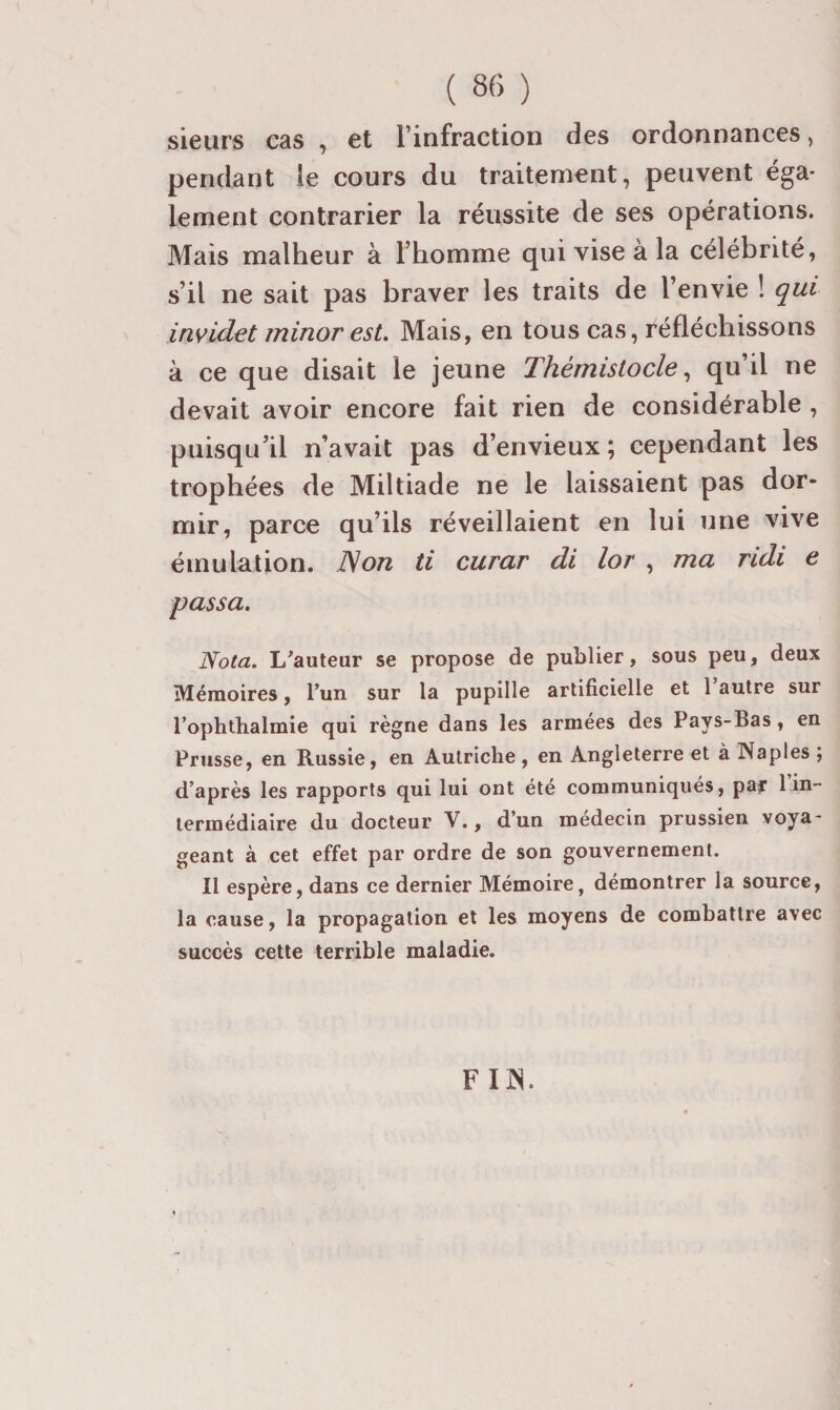 sieurs cas , et l’infraction des ordonnances, pendant le cours du traitement, peuvent éga¬ lement contrarier la réussite de ses opérations. Mais malheur à l’homme qui vise à la célébrité, s’il ne sait pas braver les traits de l’envie ! qui invidet minor esL Mais, en tous cas, réfléchissons à ce que disait le jeune Thémistocle ^ qu’il ne devait avoir encore fait rien de considérable , puisqu’il n’avait pas d’envieux ; cependant les trophées de Miltiade ne le laissaient pas dor¬ mir, parce qu’ils réveillaient en lui une vive émulation. JS on ti curar di lor , ma ridi e passa. Nota. L^auteur se propose de publier, sous peu, deux Mémoires, l’un sur la pupille artificielle et 1 autre sur l’ophthalmie qui règne dans les armées des Pays-Bas, en Prusse, en Russie, en Autriche , en Angleterre et à Naples ; d’après les rapports qui lui ont été communiqués, par 1 in¬ termédiaire du docteur V., d’un médecin prussien voya¬ geant à cet effet par ordre de son gouvernement. Il espère, dans ce dernier Mémoire, démontrer la source, la cause, la propagation et les moyens de combattre avec succès cette terrible maladie. FO.