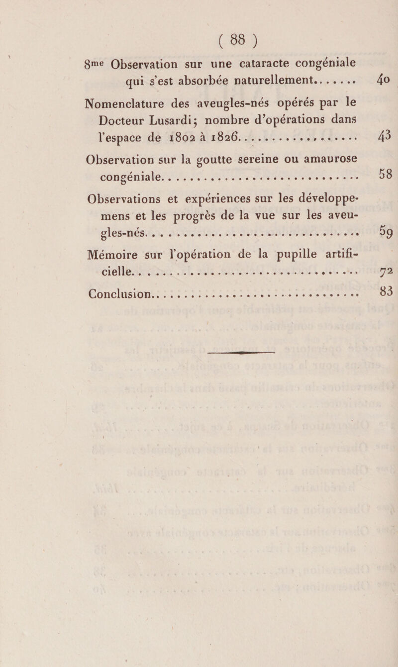 8^® Observation sur une cataracte congéniale qui s’est absorbée naturellement. 4® Nomenclature des aveugles-nés opérés par le Docteur Lusardij nombre d^opérations dans l’espace de 1802 à 1826. 4^ Observation sur la goutte sereine ou amaurose congéniale. SS Observations et expériences sur les développe- mens et les progrès de la vue sur les aveu¬ gles-nés. S9 Mémoire sur l’opération de la pupille artifi¬ cielle.• 72 Conclusion. S3