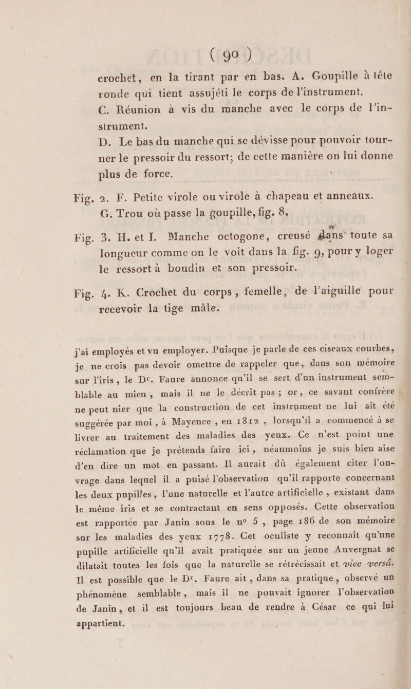 crocbet, en la tirant par en bas. A. Goupille à télé ronde qui lient assujéti le corps de rinslrument. C. Réunion à vis du manche avec le corps de l’in¬ strument. I). Le bas du manche qui se dévisse pour pouvoir tour¬ ner le pressoir du ressort; de cette manière on lui donne plus de force. Fig. 2. F. Petite virole ou virole à chapeau et anneaux. G. Trou où passe la goupille, fig. 8. Fig. 3. H. et I. Manche octogone, creusé ^ans'toute sa longueur comme on le voit dans la fig. 9, pour y loger le ressort à boudin et son pressoir. Fig. 4. K. Crochet du corps, femelle, de l’aiguille pour recevoir la tige mâle. j’ai employés et vu employer. Puisque je parle de ces ciseaux courbes, je ne crois pas devoir omettre de rappeler que, dans son mémoire sur l’iris , le D^'. Faure annonce qu’il se sert d’un instrument sem¬ blable au mien , mais il ne le décrit pas ; or, ce savant confrère ne peut nier que la construction de cet instrument ne lui ait été suggérée par moi , à Mayence , eu 1812 , lorsqu’il a commencé à se livrer au traitement des maladies des yeux. Ce n’est point une réclamation que je prétends faire ici , néanmoins je suis bien aise d’en dire un mot en passant. Il aurait dù également citer l’ou¬ vrage dans lequel il a puisé l’observation qu’il rapporte concernant les deux pupilles , l’une naturelle et l’autre artificielle , existant dans le même iris et se contractant en sens opposés. Cette observation est rapportée par Janîn sous le n° 5 , page 186 de son mémoire sur les maladies des yeux 1778. Cet oculiste y reconnaît qu’une pupille artificielle qu’il avait pratiquée sur un jeune Auvergnat se dilatait toutes les fois que la naturelle se rétrécissait et 'vice 'versa. Il est possible que le D''. Faure ait , dans sa pratique , observé un phénomène semblable, mais il ne pouvait ignorer l’observation de Janin, et il est toujours beau de rendre à César ce qui lui appartient.