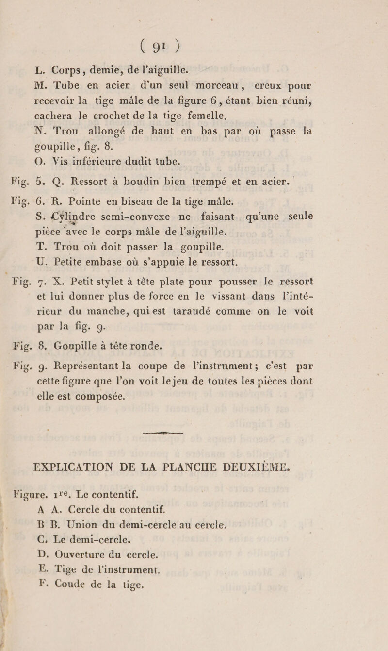 L. Corps, demie, de l’aiguille. M. Tube en acier d’un seul morceau , creux pour recevoir la tige mâle de la ligure 6, étant bien réuni, cachera le crochet de la tige femelle. N. Trou allongé de haut en bas par où passe la goupille, lig. 8. O. Vis inférieure dudit tube. Fig. 5. Q. Ressort à boudin bien trempé et en acier. Fig. 6. R. Pointe en biseau de la tige mâle. S. Cylindre semi-convexe ne faisant qu’une seule pièce avec le corps mâle de l’aiguille. T. Trou où doit passer la goupille. U. Petite embase où s’appuie le ressort. Fig. 7. X. Petit stylet à tête plate pour pousser le ressort et lui donner plus de force en le vissant dans l’inté¬ rieur du manche, qui est taraudé comme on le voit par la fig. g. Fig. 8. Goupille à tête ronde. Fig. 9. Représentant la coupe de l’instrument ; c’est par cette figure que l’on voit le jeu de toutes les pièces dont elle est composée. EXPLICATION DE LA PLANCHE DEUXIÈME. Figure, lie. i^e contentif. A A. Cercle du contentif. B B. Union du demi-cercle au cercle. C. Le demi-cercle. D. Ouverture du cercle. E. Tige de l’instrument. F. Coude de la tige.