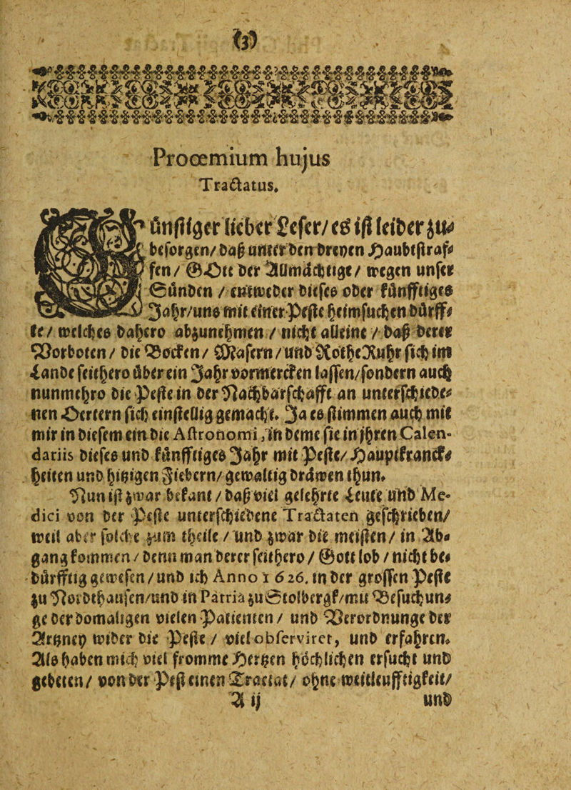 KEORRTEGLER LES 2 Ä SERIES Ne | Proœmium bujus 5 Trsckaius d 5 . 1 e e e en Haubtſtraf⸗ en \ Wo): 85 71 fen / G Ott der Aumächtige/ wegen unſer 1 NE! ER Suͤnden / entweder dieſes oder kuͤnfftiges 1 D Jahr, uns mit einer Peſte heimſuchen duͤrff⸗ ke / welches dahero abzunehmen / nicht alleine / daß derer Vorboten / die Bocken / Maſern / und Rothe Ruhr ſich im 5 Lande ſeithero uͤber ein Jahr vormercken laſſen / ſondern auch nunmehro die Peſte in der Nach barſchafft an unterſchiede⸗ nen Oertern ſich einſtellig gemacht. Ja es ſtimmen auch mit datiis dieſes und kuͤnffliges Jahr mit Peſte / Houpikranck⸗ 4 heiten und hitzigen Fiebern / gewaltig draͤwen thun. Su Nun iſt zwar bekant / daß viel gelehrte Leute und Me- 1 von der Peſte unterſchiedene Tractaten geſchrieben / weil aber ſolche zum theile / und zwar dit meiſten / in Ab⸗ gang kommen / denn man derer ſeithero / Gott lob / nicht be⸗ duͤrfftig geweſen / und ich Anno 1 626. in der groffen Peſte Artzney wider die Peſte / viel obſerviret, und erfahren. Als haben mich viel fromme Hertzen höchlichen erſucht und N gebtien! von der Peſt einen Traclat / ohne weitleufftigkeit / A A ij und