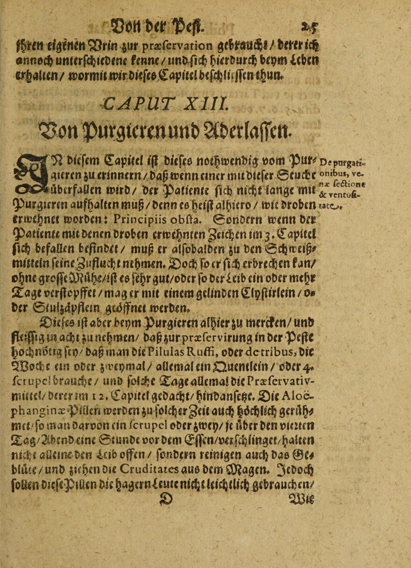 de auen kenne / und ſich hierdurch beym Leben e / 0 Eapitetbefchlir iin Lan. | CABUT 2 * II. Er Ä 1 si d dieſem Capie! 1 dite n ni vom 6 550 De purgati- D gieren zu erinnern / daß wenn einer mit dieſer Seuche 1 8 ve- O äberfallen wird / der Patiente ſich nicht lange ii ene Purgicren aufhalten muß / denn es heiſt alhierd / wie droben ate. g erwehnet worden: Principiis obſta. Sondern wenn der f Patiente mit denen droben erwehnten Zeichen im 3. Capitel | ſich befallen befindet / muß er alſobalden zu den Schweiß⸗ mitteln feine Zuflucht nehmen. Doch fo er ſich erbrechen kan / ohne groſſe Muͤhe / iſt es ſehr gut / oder ſo der Leib ein oder mehr Tage verſtopffet / mag er mit einem gelinden Eipfiirtein 0 | . Stulzaͤpflein geöffnet werden. Dieſes iſt aber beym Purgieren alBier zu mercken / und ffeiſſ in acht zu nehmen / daß zur præſervirung in der Peſte bochnötig ſey⸗ daß man die Pilulas Ruffi, oder de tribus, die 0 Woche ein oder zweymal / allemal ein Quentlein / oder 4. ſcrupel brauche / und ſolche Tage allemal die Præſervativ⸗ mittel derer im 12. Capitel gedacht / hindanſetze. Die Aloc- phanginæ Pillen werden zu ſolcher Zeit auch hoͤchlich geruͤh⸗ met / ſo man darvon ein ſerupel oder zwey / je uͤber den vierten Tag / Abend eine Stunde vor dem Eſſen / verſchlinget/ halten nicht alleine den Leib offen / ſondern reinigen auch das Ge⸗ 5 blaze und ziehen die Cruditates aus dem Magen. Jedoch ſollen dieſe Pillen dir arne nicht leichtlich Wee 1 | i ” EEE Wie