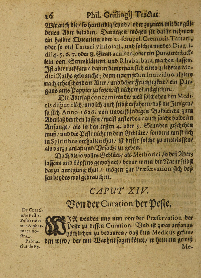Wie auch de fo Haruibig leon ede zuzeiten mit der; ein halbes Quentlein oder — mens | oder ſo viel Lartari vitriolati, und ſolches mit des Diagri⸗ dii 4. 5. 6.7. oder 8. Gran acuiren oder ein Puraiertraͤuck⸗ lein von Senesblaͤttern und Khabarbara mathen laſſen. dici Raths gebrauche; denn einem jeden Individ er : Die Aderlaß concernirende / ache Med ſo ſich Anno 1626. von unverjtändigen Bal Ahe n = Anfange / als in den erſten 4. oder 5 Stunden geſchehen muß / und die Pepe nicht in dem Gebluͤte / ſondern mei fi inSpiritibus; verhalten thut / iſt beſſer ſolche zu unter laſſen N * 1 5 . 1 1 1 6 83 * Doch die ſo volles Geblůͤts / als Methorici, ſo di one Peſtis. Stra, gius de Fe- darzu anregung thut mögen: 0 ee 0 RR fenbeydee wolgebrauchen, W 1 1 untl CH PUT x I 7. | aa 1 x Von der Curation der pee. 5 % . JA wenden uns nun von der præſervation der beſte zu deſſen Curation. Vnd iſt zwar anfangs hoͤchlichen zu bedauren / daß kein Medicus gefun⸗ den wird / der ane Warpelſsgentzac er m ein ewiß