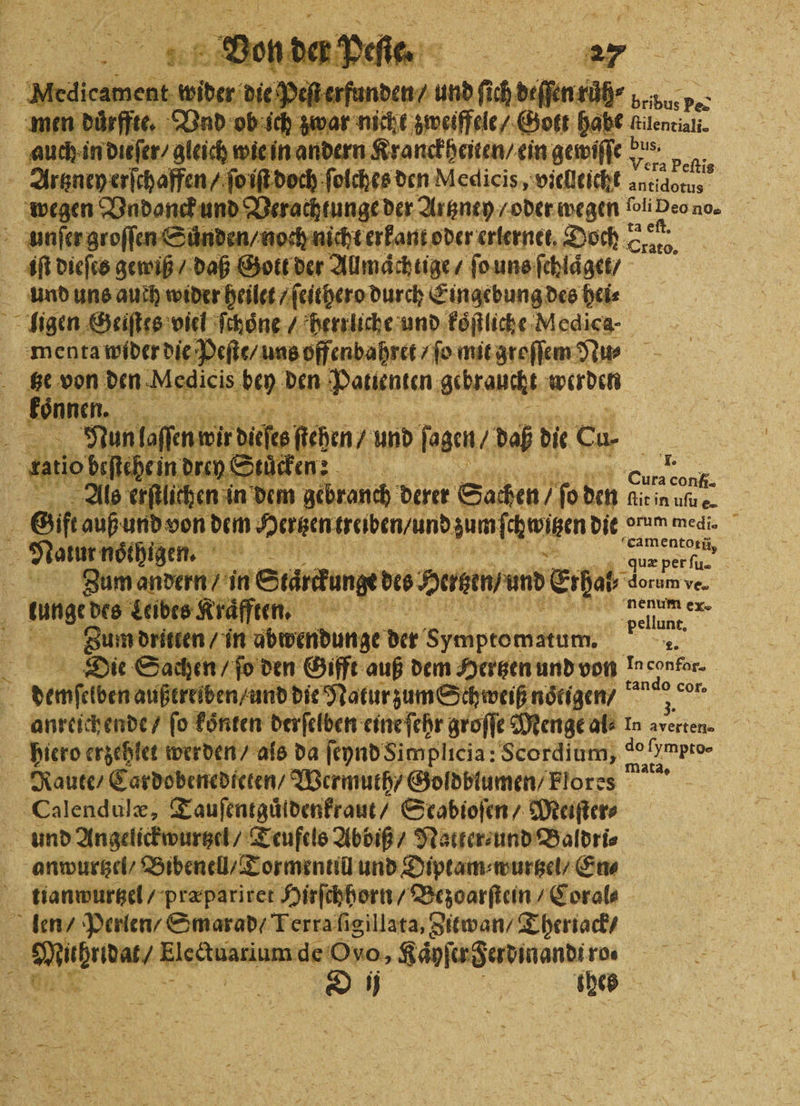 er 2 c 1 ä D Dee 1 ni den / uns ſich deſſen růh⸗ bribus i | ob Ae 5 wal nickt zweiffele / Gott habe el auen wide, dach wien andern Kranckheiten / ein gewiſſe bus. ‚Vera peſti ſolches den Medlicis, vielleicht e 1 Vadonck und d erachtungeder Altney oder wegen liDeono. unſer groſſen Suͤnden / noch nicht erkant oder sterne, Doch Sal, iiſt dieſes gewiß / daß Go tl der Allmaͤchlige ſo uns ſchlaͤget / und uns auch wider heilet ſeithero durch Eingebung des hei⸗ ; Be: 2 4705 vie, . ee un 8 Aden, 5 8 ne de 10 0 5 . und o ban / daß die Cu 75 9 a beſtehe in drey Städten: BE Ale e erſtlichen in dem gebranch derer Sachen / ſo den! ar 5 id von dem Hertzen traben / und zum wien die > Mum meg, = Nene. BR Ems, 2 Zum andern / in Starck unge dis Heizen / und Erpel, dea ve. a n ten. um ex- pellan, Zum dritten / in ubwendunge der Symptomatum. a Die Sachen / ſo den Gifft auß dem Hertzen und von Inconfor- a dene außtreiben / und die Natur zum Schweiß nötigen / meer = anreichende / fo koͤnten derſelben eine ſehr groſſe Menge als In averten. hiero erzehlet werden / als da ſeynd Simplicia: Scordium, 11 8 Raute / Cardobenedieten / Wermuth / Goldblumen / Flores 6 Calendulæ, Tauſentguldenkraut / Scabioſen / Meiſter⸗ und Angelickwurtzel / Teufels Abbiß / Natter ⸗ und Baldri⸗ anwurtzel / Bibenell/T ormentill und Diptam⸗wurtzel / En⸗ tianwurtzel / præpariret Hirſchhorn / Bezoarſtein / Coral⸗ len / Perlen / Smarad / Terra ſigillata, Zitwan / Theriack / 85 e an de Ovo, Kaͤyſer Ferdinand. ro⸗ e D ij | ned