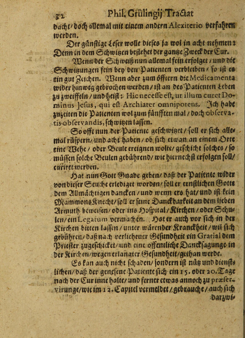 dacht / doch allemal mit einem Rare xiterio vt werden. et Ace Der gänftige leſer wolle dieſts ſa wolſnn acht nahmen Denn in dem Schwitzen beſtehet der gantze Zweck der ur. Wenn der Sch weiß nun allemal fein erfolget⸗ und dir Schwizungen fein bey den Patienten verbleiben / ſo iſt es ein gut Zeichen. Wenn aber zum oͤfftern dꝛe Medicamenta „wider hinweg gebrochen werden / iſt an des Patienten Leben u zweiffeln / und heiſt: Hic neceſſe eſt, ut illum curet Do- minus jeſus, qui eſt Archiater omnipotens. Ich habe zuzeiten die Patienten wol zum faͤnfften mal / ae obfertar tis obſervandis, ſchwitzen laſſen. So offt nun der Patiente geſchwiger / ol er ſich ale⸗ 3 mal růͤſpern / und acht haben / ob. ſich etwan an einem Orte eine Wehe / oder Beule ereignen wolte / geſchicht ſolches / ſo muͤſſen ſolcht Beulen gebührend / wie dernechſt atem oll f caffret werden a a Hat nün Gott Snabe geben! daß det Pa ii ne wider von dieſer Seuche erlediget worden / ſoll er ernſtlichen Gottt dem Allmaͤchtigen dancken / und wenn ers hat / und iſ kein Mammons Knecht / ſoll er ſeine Danckbarkeit an dem lieben Armuth beweiſen / oder ins Hospital / Kirthen /oder Schu⸗ len / ein Legatum vermachen. Hat er auch vor ſich in der Kirchen bitten laſſen / untet wärender Kranckheit / wil ſich gebuͤhren / daß nach verliehener Geſundheit ein Oratialdem . zugeſchlcket / und einc offentliche Danckſagunge in der Kirch en / wegen erlangter Geſundheit / gethan werde. Er Es kon auch nicht ſchaden / ſondern iſt nuͤtz und dienſt⸗ lichen / daß der geneſene Patente ſich ein 15. oder 20. Tage nach der Cur inne halte / und ferner etwas annoch zu præſer. 99 /i im 1 ur EIER a N DdDarz i