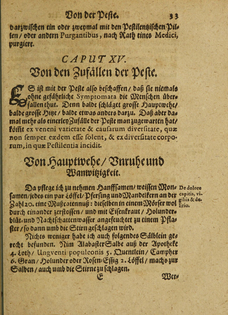 * | en een in oder zweymal mit den peſilentiſhen 5555 len / oder andern rer 5 En che tines 1 g burgien. REN | „„ UT XV. 3 Von den Zufaͤllen der peſie. 6 S if mit der Peſte alſo beſchaffen / daß ſie niemals ohne gefährliche Symptomata die Menfchen übers 2 fallen thut. Denn balde ſchlaͤget groſſe Hauptwehe / ö balde groſſe Hitze / balde etwas anders darzu. Daß aber da⸗ mal mehr als einerley Zufaͤlle der Peſte man zugewarten hat / koͤm̃t ex vencni vatietate &amp; caufarum diverſitate, quæ non ſemper eædem eſſe ſolent, &amp; ex diverſtate corpo- . rum, in quæ Peſtilentia incidit. Von Hauptwehe Vnrußeund Wanwvitzigkeit. e De 58 ich zu nehmen Hanfffamen, weiſſen Mon⸗ pe dolore 8 7 ein par Loͤffel / Pferſing und Mandelkern an der BARS 05 | Zahl 20. eine Mußcotennuß: dieſelben in einem Moͤrſer wol io 0 durch einander zerſtoſſen / und mit Eiſenkraut / Holunder⸗ bluͤt⸗ und Nachtſchattenwaſſer angefeuchtet zu einem Pia | ſter / ſo dann umb die Stirn geſchlagen wird. Be Nichts weniger habe ich auch folgendes Salblein ge⸗ recht befunden. Tim Alabaſter Salbe auß der Apotheke 4. Loth / Ungventi populeonis 5. Quentlein / Campher 6. Gran / Holunder oder Roſen⸗Eſſig 2. Loͤffel / machs zur Salyen / auch umb die Stirne zu ſchlagen. 1 a E Wer — 1