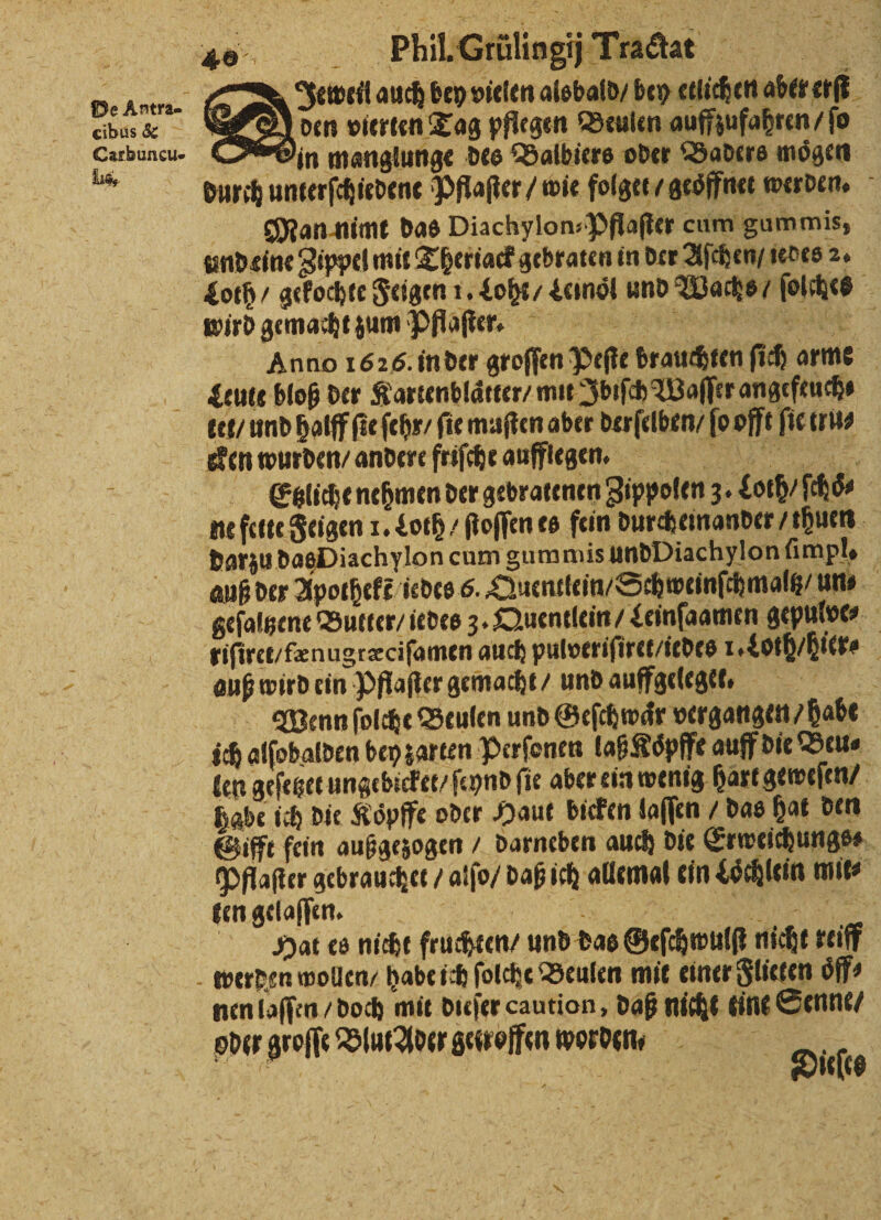 = ® A cibus &amp; Carbuncu- Us, Joeweil auch bey vielen alsbald / bey etlichen aber erſt Aden vierten Tag pflegen Beulen auffzufahten / ſo on manglunge des Balbiers oder Baders mögen durch unterſchiedene Pflaſter / wie folget / geoͤffnet werden. Man nimt das Diachylon-Pflaſter cum gummis, und eine Zippel mit Theriack gebraten in der Aſchen / iedes 2. wird gemacht zum Pflaſter. ak Anno 1626. in der groſſen Peſte brauchten ſich arm Leuie bloß der Kartenblätter / mit Ibiſch Woſſer angefeuch⸗ tet / und halff fie ſehr / fie muſten aber derſelben / ſo offt ſie tru⸗ cken wurden / andere frifche auflegen. Gaieneömender geratene Bippeen 3. dag das, darzu das Diachylon cum gummis undDiachylonfimpl, auß der Aporhefz/icdes 6. Quentlein / Schweins chmaltz / un⸗ geſaltzene Butter / iedes 3. Quentlein / Leinſaamen gepulve⸗ auß wird ein Pflaſter gemacht / und auffgeleget. Wenn ſolche Beulen und Geſchwaͤr vergangen? babe len geſetzet ungebicket / ſeynd ſie aber ein wenig hart geweſen / habe ich die Koͤpffe oder Haut bicken laſſen / das hat den Pflaſter gebrauchet / alſo / daß ich allemal ein Loͤchlein mit ken gelaſſen. NR, = e Hat es nicht fruchten / und das Geſchwulſt nicht teiff nen laſſen / doch mit dieſer caution, daß nicht tine Senne / oder groſſe Blut Ader getroffen worden. Ba ee Dicke