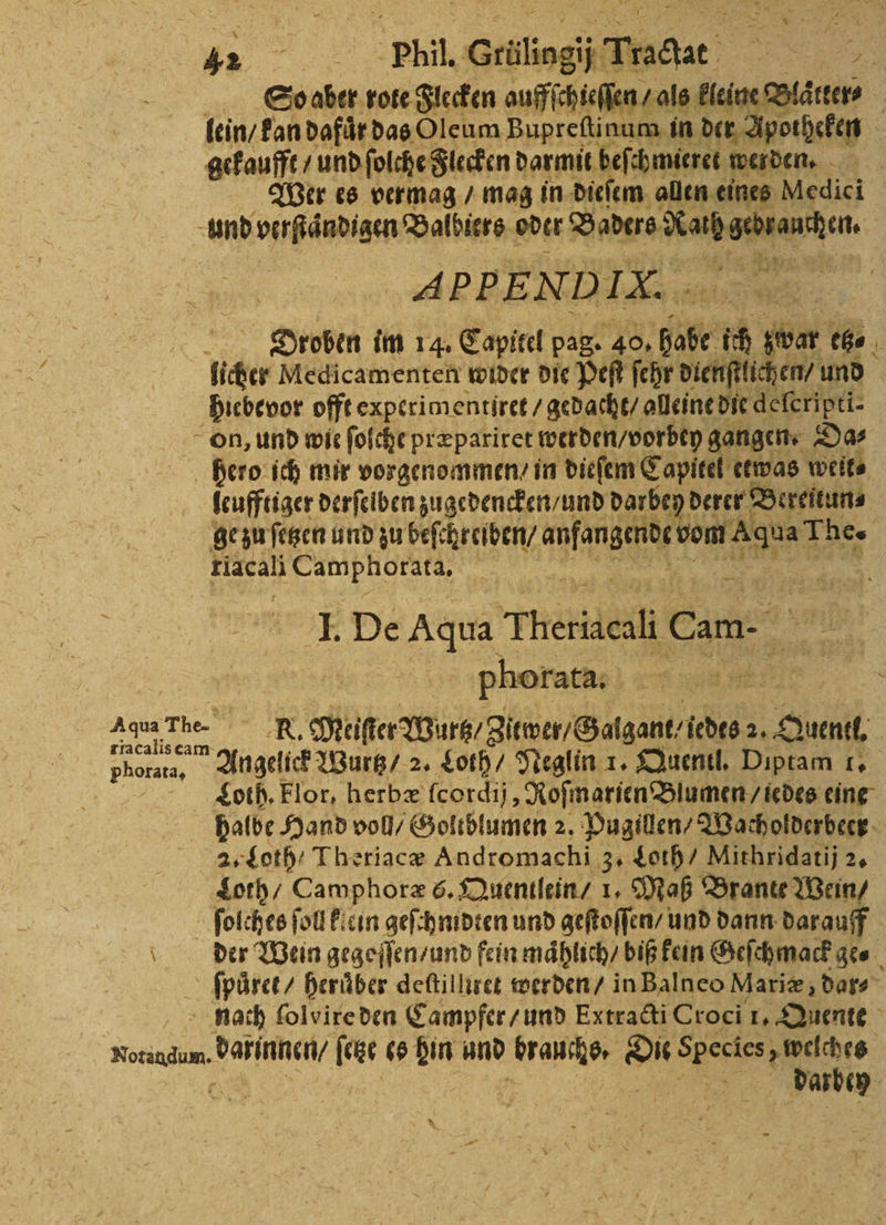 r Phil. Geilingi Tragt e So aber rote Flecken auffſchieſſen / als kleine Blaͤtter⸗ lein / kan dafur das Oleum Bupreſtinum in der Apotheken gekaufft / und ſolche Flecken darmit befanden werden. Wer es vermag / mag in dieſem allen eines Medici und verſtaͤndigen Valbiers oder Badere e APPENDIX. Droben im 14. Capitel pag. 40, ür 10 Per che 1 licher Medicamenten wider die Peſt ſehr dienftlichen/ und hiebevor offt experim: entiret / gedacht / alleine die deferipti- on, und wie ſolche præpariret werden / vorbey gangen. Da⸗ hero ich mir vorgenommen / in dieſem Capitel etwas weite leufftiger derſelben zugedencken / und darbey derer Bereitun⸗ ge zu ſetzen und zu beſchreiben / ee vom A The. klacali Camphorata, | 5 I. De Aqua Teri Cam. e | Phorata. e ee Agua The- N Meiſter Wurz / gitwer / Galgant / idts 2, Quentl. phorata, Angelick Wurtz / 2. Loth / Neglin 1. Quentl. Diptam 1. Loth. Flor, herbæ ſcordij, Roſmarien Blumen / iedes eine halbe Hand voll / Goltblumen 2. Pugillen / Wacholderbeer 2. Loth Theriacæ Andromachi 3. Loth / Mithridatij 2. Loth / Camphoræ 6. Quentlein / 1. Maß Brante Wein / ſolches fol klein geſchmidten und geſtoſſen / und dann darauff der Wein gegeſſen / und fein maͤhlich / biß kein Geſchmack ge. ſpuͤret / heruͤber deftilliret werden / in Balneo Mariæ, dar- | nach folvireden Campfer / und Extracti Croci 1. Quente wee darinnen / ſetze es hin und ae Oe a