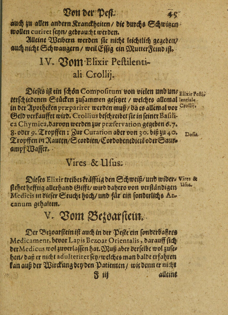 . Von der Peſl. He 46. a 18 iu oben andern Kranfeiten, die durchs ede, wollen curiret ſeyn/ gebraucht werden. Alleine Weibern werden ſie nicht leichtlich gegeben) | am mie Schwangern / weil Eſſig ein Mutter Feind iſt. . IV. Vom Elixir Peſtilenti- f x N. 50 ali Crollij. Be krocha Stuͤcken zuſammen geſetzet / welches allemal lentiale in der Apotheken præpariret werden muß / da es allemal vor ro. Geld verkaufftet wird. Crolliusbefchreiberfiei in ſeiner Bafili- ca Chymica, darvon werden zur præfervation gegeben 6. 7. | 8. oder 9. Tropffen : Zur Curation aber von 30, biß zu 40. Des Tropffen Rauten / Serbien Cordobenedit oder Saur. 5 e 1 Dicſes BR, lig den Schweiß / und wider⸗ Vires &amp; ficher hefftig alerhand Gifft / wird dahero von verſtaͤndigen Mledieis in dieſer Seuche boch / und für ein ſonderltebs Ar- eanum eis V. Vom Bezoarſtein. De Bezvarfkein iſt auch in der Peſte ein ſonderbaßres Miedicament, bevor Lapis Bezoat Orientalis, darauff ſich der Medicus wol zuverlaſſen hat. Muß aber derſelbe wol zuſt⸗ hen / daß er nicht adulteriret ſey / welches man balde erfahren 8 a kan a der Wuckung ey den Patienten / wir denn er nieht NEE | 8 1 a adeine —