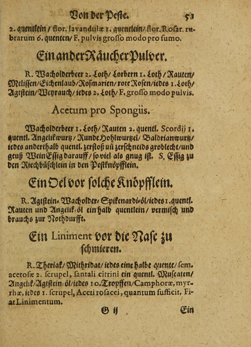 12 A Re 2 Wente F. Pulvis groſſo modo pro kame. Ein and a er Raucher pulver. R. Wocholderdeer 2. Loth / Lorbern 1. doth / Rauten eliſſen / Eichenlaub / Roſmarien / rote Roſen / iedes I. Loth / Aſcetum pro Spongüs. Waꝗcholderbter 1. Loth / Rauten 2. quentl. Scordij 1. iedes anderthalb quentl. zerſtoß un zerſchneids groblecht / und Ein Oel vor ſolche Knoͤpfflein. . Agiſtein⸗ Wacholder Spikenardi⸗ / des r. quentl. Rauten und Angelik⸗oͤl ein halb e dame und Ein lame t ber die Naſe u 5 Ther, iehridar/ iedes eine halbe quente / ſem. Angehlk / Agtſtein, oͤl / edes 1 o. Tropffen / Camphoræ, myr- kThæ, jedes 1. ſcrupel, Aceti roſacei, antun ſuffieit, Fi- at Linimentum. | eg G „ | Ein