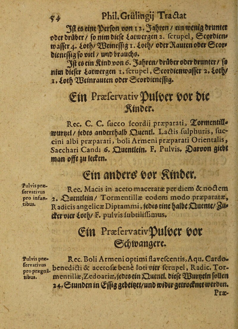 oder drüber / fo nim dieſe aaa. oe dieneſſig ſo viel / und brauchs. nim dieſer Latwergen 1. ſerupel, e 1. Loth Weinrauten oder Scordieneſſig. . 5 Ein Præſervatio P loer vor die e e e cini albi præparati, boli Armeni præparati Orientalis, man off zu lecken. Ein anders bor „Kinder. | ee Rec. Macis in aceto maceratæ per diem &amp; nodem Pro infan- 2. Quentlein / Tormentillæ eodem modo præparatæ, ibu. Radicis angelicæ Diptammi, jedes eine halbe Kuenie/ Bi cker vier oh F. pulvis ſubtiliſicrus. 4161 Ein began pulber bor | Schwangere. 15 8 99 pre Rec. Boli Arie eni optimi Sven Cardo- ervativus bor N benedicti &amp; acetoſæ benè loti vier ferupel, Radic, Tor- bun. mentillæ, Zedoarie, jedes ein Quentl. dieſe Wurtzeln ſollen 24 Suundin in c seeed ee 855 Præ⸗ rt