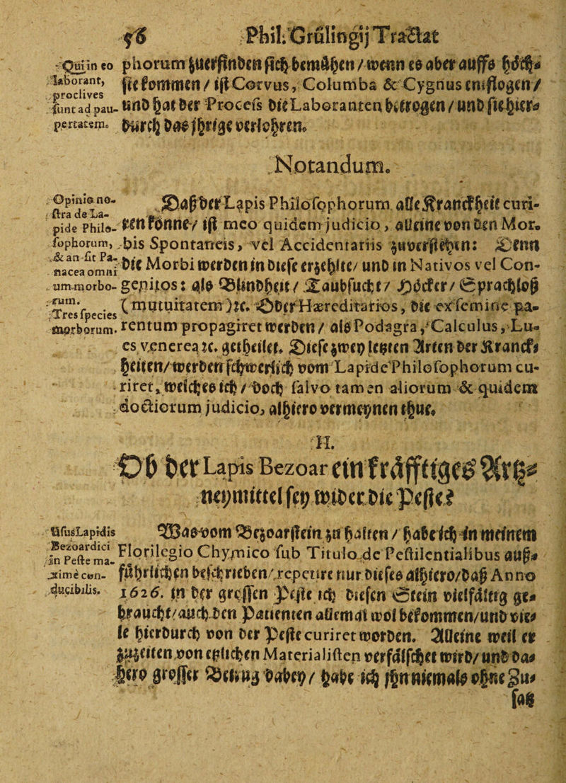 Sun eo phorum ann bende ae ib | a0 be 8 ſte kommen / iſt Corvus, Columba &amp; Cygnus eniflogen⸗ * unt ad pau- ind hat der Proceſs ben aten N em ehiere Fertatem. EN Ne verlohren. 4 | ar 4 x EN orandum. a 8 je‘ Ir »Opinie.no- Dah der Tone Philofephorum, all Rranefeiten curi- pide Philo- hen konne / iſt meo quidem judicio, alleine von den Mor. lophotum, his Spontarreis, vel Accidentariis zuverſiehen: Denn e die Morbi werden in dieſe erzehlte / und in Nativos vel Con- um morbo- genitos: als Blindheit / Taubſucht / Hocker / Sprachloß Tres FE (mutuitatem)ꝛc. Oder Hæreditarios, die exfemine Ba | morborum. rentum propagiret werden / als Podagra, „Calculus „Eu- es venerea ꝛc. getheilet. Dieſe zwey! letzten Arten! der Kran. heiten / werden ſchwerlich! vom La pid e Philo ſophorum cu 40 dort um judicio, 27 re 2 Ob der La Bee ein mkräfftges ae 5 neymittel ſey wider die Peſtes MfısLapidis Wasvom Bezoarſtein zu halten / Geber an Pefte ma. - braucht / auch den Patienten allemat wol bekommen / und vie⸗ le hierdurch von der Peſte curiret worden. Alleine weil er Velo gro BTUTE Men! babe ich fon niemals ohn =