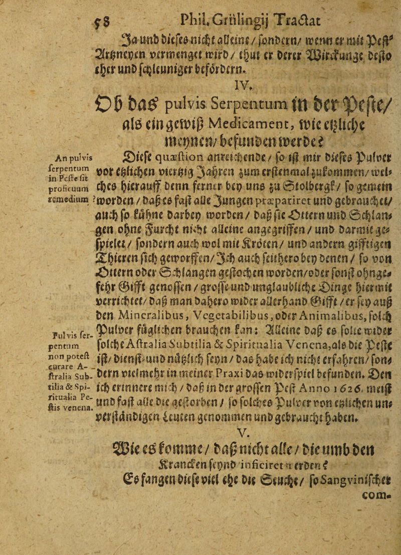 N J Trac #7 | Ja undd dito nicht aleins / ſondern / wenn er mit pe Artzneyen vermenget wird thut er 0 Wink kun hi N cher We befördern. 2 SR Ai IW. 9 Ob das pulvis . in badi als ein gewiß Medicament, wie etliche ah, meynen / befunden werde? | An pulvis Dieſe quæſtion anreichende 2 fo: 2 mir dieſts Pulver . 8 Phil, Cilag prolicunm ches hierauff denn ferner bey uns zu Stolbergk / ſo gemein remedium worden / daß es faſt alle Jungen præpariret und gebrauchet / auch ſo kaͤhne darbey worden / daß ſie Ottern und Schlan⸗ gen ohne Furcht nicht alleine angegriffen / und darmit ge⸗ Bl ſondern auch wol mit Kroͤten / und andern giftigen Thieren ſich geworffen / Ich auch feithero bey denen / fo von Ottern oder Schlangen geſtochen worden / oder ſonſt ohnge⸗ fehr Gifft genoſſen / groſſe und unglaubliche Dinge hiermit verrichtet / daß man dahero wider allerhand Gifft / er ſey auß den Mincralibus, Vegetabilibus, oder Animalibus, ſolch Ful vis fer. Pulver fuͤglichen brauchen kan: Alleine daß es ſolie wider pentum ſolche Aſtralia Subtilia &amp; Spiritualia Venena, als die Bee 1 11 iſt / dienſt· und näglıch ſeyn / das habe ich nicht erfahren / ſon⸗ Rralia Sub. dern vielmehr in meiner Praxi das widerſpiel befunden. Den tilia &amp; Spi- ich erinnere mich / daß in der aroffen Peſt Anno 1626. meiſt 9 und faſt alle die geſtorben / ſo ſolches Pulver von eglichen uns : la Leuten genommen und Schrauchtpaben, 3 V. ’ We es komme / daß nicht alle / dieumbden f Krancken ſeynd inficiret werden? Es fangen 0 piel 00 die Rn besen
