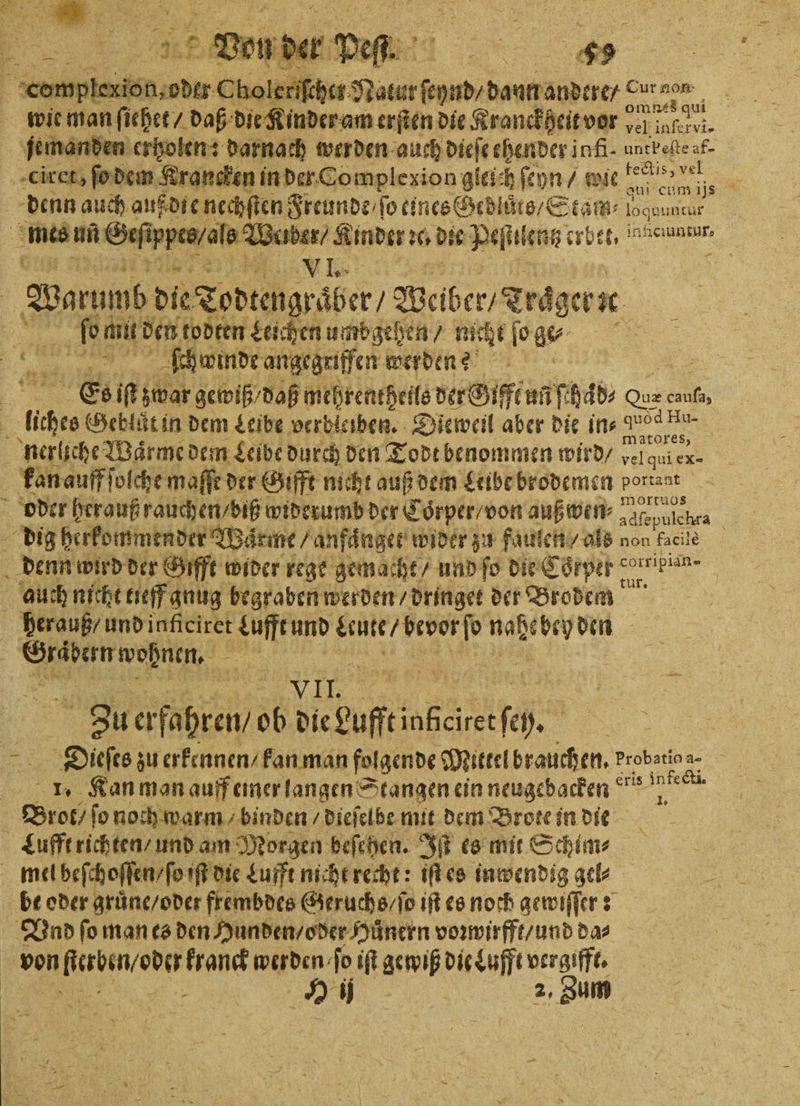 er Choleri ee me; wie man ſiehet / daß die Kinder am erſten die Kranckteit vor en. jemanden erholen: darnach werden de chender infi- untbeſte af- ciret, ſo dem Krancken in der Complexion gleich ſeyn⸗ wie Fee» vel denn auch aufdie nechſten Eau 10 on BESTER logen untcur mes mne Wa ibe V 1. 5 | Wan die Todtengraber / Walber/ Trager | ee Ant dent todten Leichen umbgehen / nicht ſo Br 8 ne 3 ſchwinde angegriffen werden? Es iſt zwar gewiß / daß mehrentheils der Gifft uñ ſchab⸗ Quz 8 uche Geblůt in dem Leibe verbleiben. Dieweil aber die ins RR | nerliche Waͤrme dem Leibe durch den Todt benommen wird / 1 ex- kan auff ſolche maffe der Gifft nicht auß dem Leibe brodemen porraat oder herauß rauchen / biß widerumb der Coͤrper / von auß wen⸗ alepulchra dig herkommender Waͤrme⸗ anfänger wider zu faulen / als non facite denn wird der Gift wider rege gemacht / und ſo die Coͤrper corripiin- auch nicht neff gnug begraben werden / dringet der Brodem herauß / und inficiret Lufft und Leute / bevor ſo N den e an nee Zu erfahren / ob die Lufft e 0 Dieſes zu erkennen / kan man folgende Mittel brauchen. Probatina- 155 1. Kan man auff emer langen Stangen ein neugebacken 55 ee Brot / ſo noch warm / binden / dieſelbe mit dem Brote in die Lufft richten / und am Morgen beſehen. Iſt es mit Schim⸗ mel beſchoſſen / ſo iſt die Lufft nicht recht: iſt es inwendig gel be oder gruͤne / oder frembdes Geruchs / ſo iſt es noch gewiſſer: Vnd fo man es den Hunden / oder Huͤnern voꝛwirfft / und da⸗ Dohren oder kranck werden e l gewiß dir uff verge