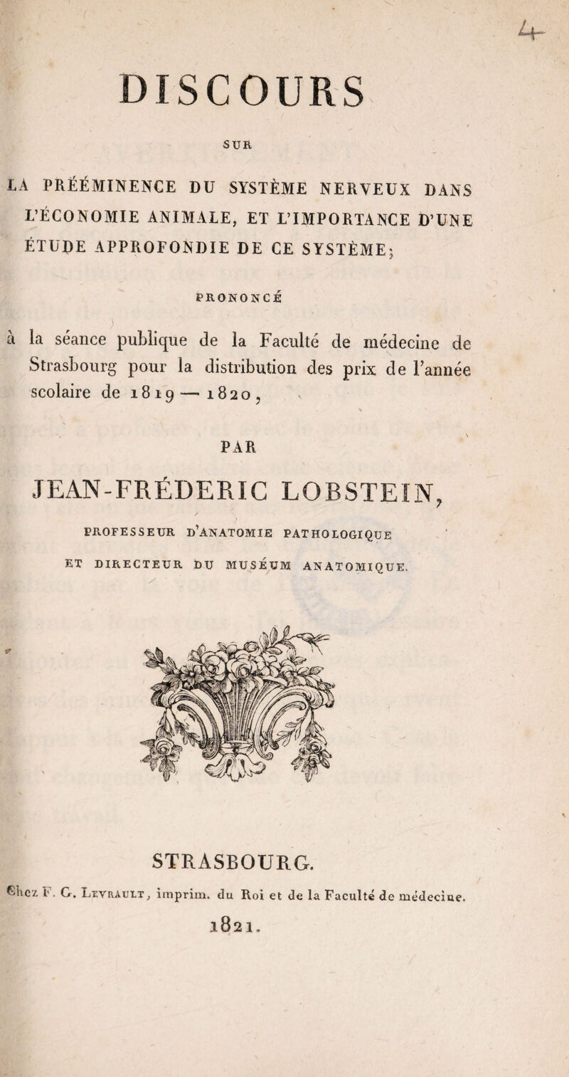 L» p— DISCOURS SUR LA PRÉÉMINENCE DU SYSTÈME NERVEUX DANS L’ÉCONOMIE ANIMALE, ET L’IMPORTANCE D’UNE ÉTUDE APPROFONDIE DE CE SYSTÈME; PRONONCE f r ) a la séance publique de la Faculté de médecine de Strasbourg pour la distribution des prix de l’année scolaire de 1819 — 1820, PAR JEAN-FRÉDERIC LOBSTEIN, PROFESSEUR D’ANATOMIE PATHOLOGIQUE ET DIRECTEUR DU MUSEUM ANATOMIQUE, STRASBOURG. friiez !’. G. liTVRAULT} imprim. du Roi et de la Faculté de uxédeciue. l821.