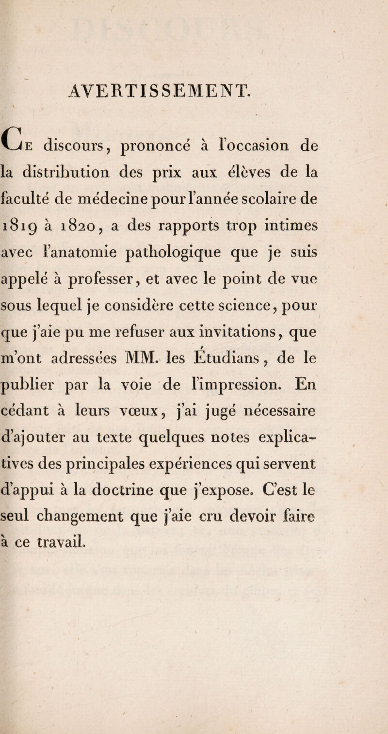 AVERTISSEMENT. (je discours, prononcé à l’occasion de la distribution des prix aux élèves de la faculté de médecine pour l’année scolaire de 1819 à 1820, a des rapports trop intimes avec l’anatomie pathologique que je suis appelé à professer, et avec le point de vue sous lequel je considère cette science, pour que j’aie pu me refuser aux invitations, que / m’ont adressées MM. les Etudians , de le publier par la voie de l’impression. En cédant à leurs vœux, j’ai jugé nécessaire d’ajouter au texte quelques notes explica¬ tives des principales expériences qui servent d’appui à la doctrine que j’expose. C’est le seul changement que j’aie cm devoir faire à ce travail.