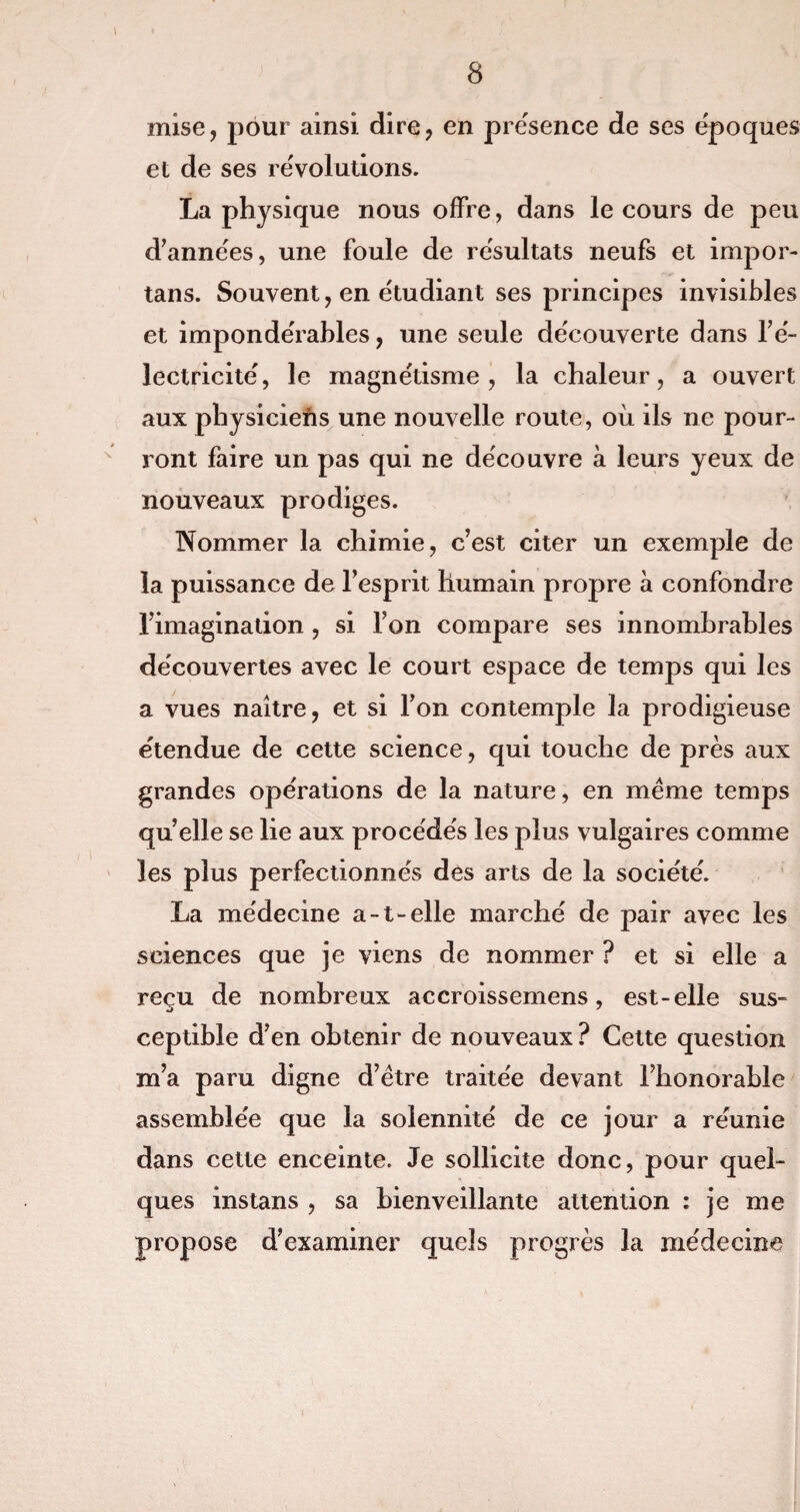 mise, pour ainsi dire, en présence de ses époques et de ses révolutions. La physique nous offre, dans le cours de peu d’années, une foule de résultats neufs et impor- tans. Souvent, en étudiant ses principes invisibles et impondérables, une seule découverte dans l’é¬ lectricité, le magnétisme, la chaleur, a ouvert aux physiciens une nouvelle route, où ils ne pour¬ ront faire un pas qui ne découvre à leurs yeux de nouveaux prodiges. Nommer la chimie, c’est citer un exemple de la puissance de l’esprit humain propre à confondre l’imagination , si l’on compare ses innombrables découvertes avec le court espace de temps qui les a vues naître, et si l’on contemple la prodigieuse étendue de cette science, qui touche de près aux grandes opérations de la nature, en meme temps quelle se lie aux procédés les plus vulgaires comme les plus perfectionnés dès arts de la société. La médecine a-t-elle marché de pair avec les sciences que je viens de nommer ? et si elle a reçu de nombreux accroissemens, est-elle sus¬ ceptible d’en obtenir de nouveaux ? Cette question m’a paru digne d’être traitée devant l’honorable assemblée que la solennité de ce jour a réunie dans cette enceinte. Je sollicite donc, pour quel¬ ques instans , sa bienveillante attention : je me propose d’examiner quds progrès la médecine