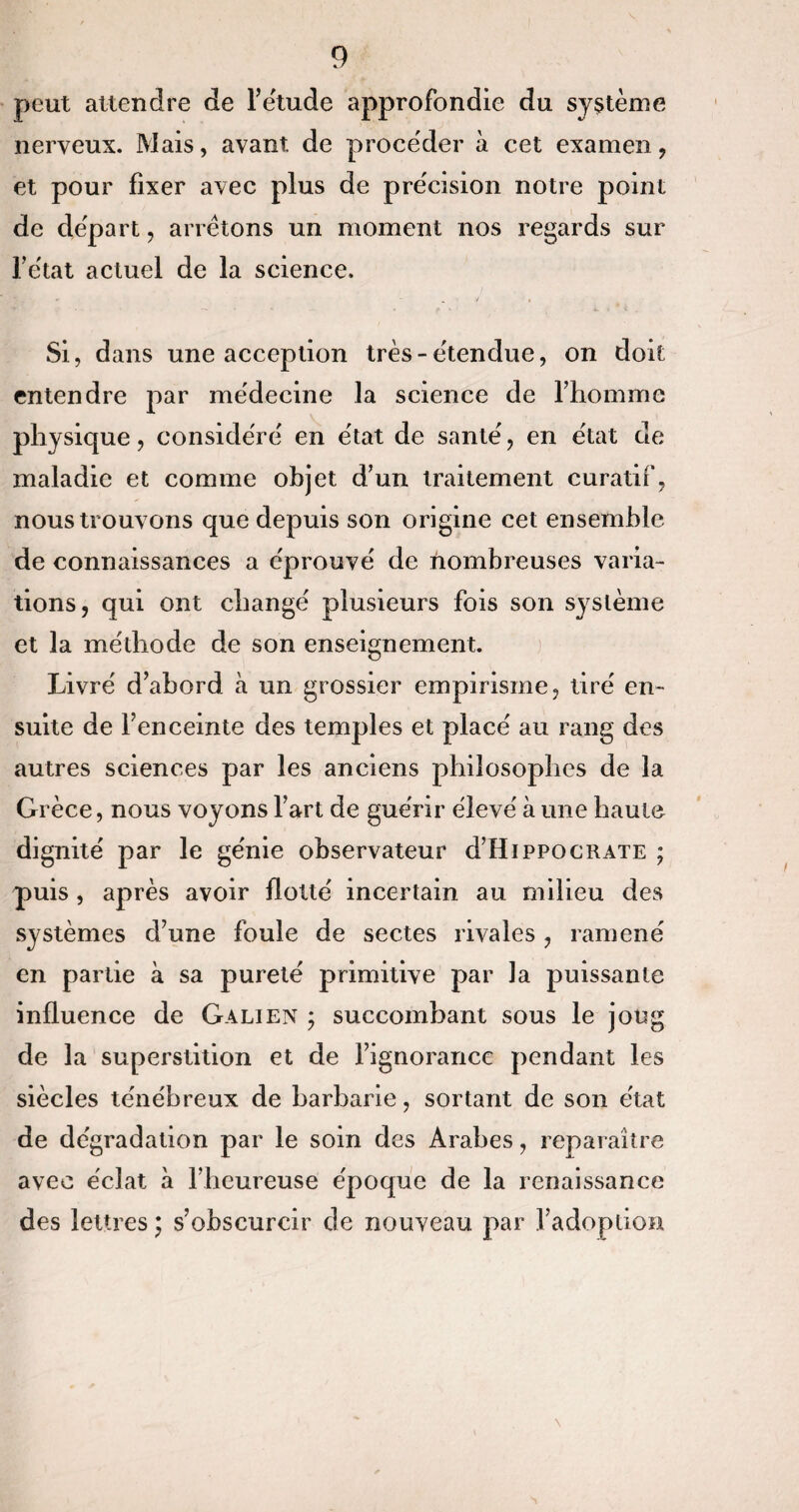 peut attendre de l’étude approfondie du système nerveux. Mais, avant de procéder à cet examen, et pour fixer avec plus de précision notre point de départ, arrêtons un moment nos regards sur l’etat actuel de la science. Si, dans une acception très-étendue, on doit entendre par médecine la science de l’homme physique, considéré en état de santé, en état de maladie et comme objet d’un traitement curatif, nous trouvons que depuis son origine cet ensemble de connaissances a éprouvé de nombreuses varia¬ tions, qui ont changé plusieurs fois son système et la méthode de son enseignement. Livré d’abord à un grossier empirisme, tiré en¬ suite de l’enceinte des temples et placé au rang des autres sciences par les anciens philosophes de la Grèce, nous voyons l’art de guérir élevé à une haute dignité par le génie observateur d’HippocRATE ; puis , après avoir flotté incertain au milieu des systèmes d’une foule de sectes rivales , ramené en partie à sa pureté primitive par la puissante influence de Galien ; succombant sous le joug de la superstition et de l’ignorance pendant les siècles ténébreux de barbarie, sortant de son état de dégradation par le soin des Arabes, reparaître avec éclat à l’heureuse époque de la renaissance des lettres ; s’obscurcir de nouveau par l’adoption