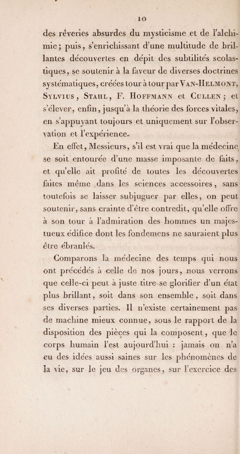 ) io des rêveries absurdes du mysticisme et de l’alchi- mie ; puis, s’enrichissant d’une multitude de bril¬ lantes decouvertes en dépit des subtilités scolas¬ tiques, se soutenir à la faveur de diverses doctrines systématiques, créées tour à tour parVAN-HELMONT, Sylvius , Stahl, F. Hoffmann et Cullen ; et s’élever, enfin, jusquà la théorie des forces vitales, en s’appuyant toujours et uniquement sur l’obser¬ vation et l’expérience. En effet, Messieurs, s’il est vrai que la médecine se soit entourée d’une masse imposante de faits, et qu’elle ait profité de toutes les découvertes faites même dans les sciences accessoires, sans toutefois se laisser subjuguer par elles, on peut soutenir, sans crainte d’être contredit, qu’elle offre à son tour à l’admiration des hommes un majes¬ tueux édifice dont les fondemens ne sauraient plus être ébranlés. Comparons la médecine des temps qui nous ont précédées à celle de nos jours, nous verrons que celle-ci peut à juste titre se glorifier d’un état plus brillant, soit dans son ensemble , soit dans ses diverses parties. Il n’existe certainement pas de machine mieux connue, sous le rapport de la disposition des pièces qui la composent, que le corps humain l’est aujourd’hui : jamais on n’a eu des idées aussi saines sur les phénomènes de la vie, sur le jeu des organes, sur l’exercice des