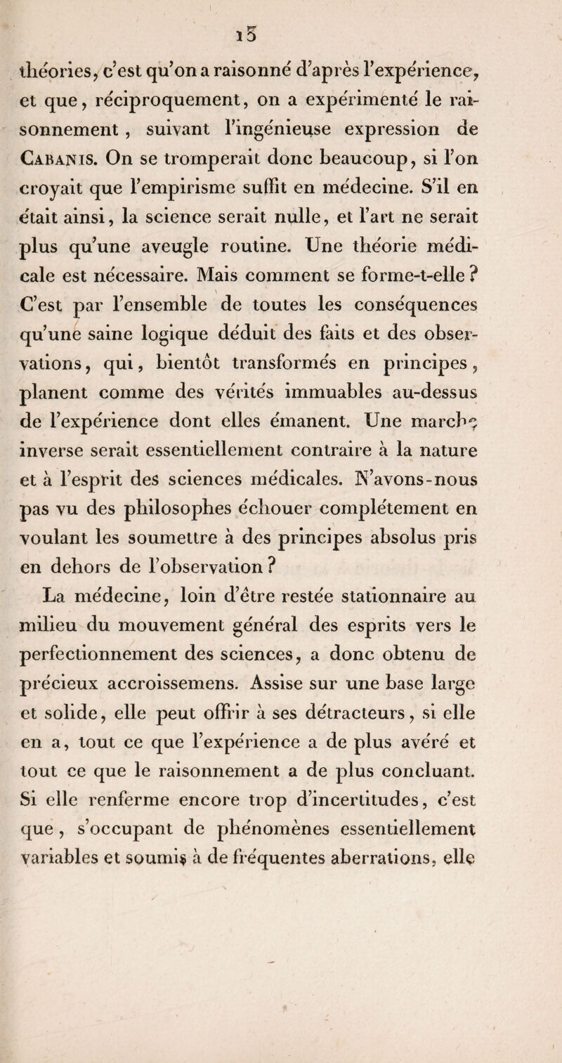 rr 10 théories, c’est qu’on a raisonné d’après l’expérience, et que, réciproquement, on a expérimenté le rai¬ sonnement , suivant l’ingénieuse expression de Cabanis. On se tromperait donc beaucoup, si l’on croyait que l’empirisme suffit en médecine. S’il en était ainsi, la science serait nulle, et l’art ne serait plus qu’une aveugle routine. Une théorie médi¬ cale est nécessaire. Mais comment se forme-t-elle ? v C’est par l’ensemble de toutes les conséquences qu’une saine logique déduit des faits et des obser¬ vations , qui, bientôt transformés en principes, planent comme des vérités immuables au-dessus de l’expérience dont elles émanent. Une marché inverse serait essentiellement contraire à la nature et à l’esprit des sciences médicales. N’avons-nous pas vu des philosophes échouer complètement en voulant les soumettre à des principes absolus pris en dehors de l’observation ? La médecine, loin d’ètre restée stationnaire au milieu du mouvement général des esprits vers le perfectionnement des sciences, a donc obtenu de précieux accroissemens. Assise sur une base large et solide, elle peut offrir à ses détracteurs, si elle en a, tout ce que l’expérience a de plus avéré et tout ce que le raisonnement a de plus concluant. Si elle renferme encore trop d’incertitudes, c’est que , s’occupant de phénomènes essentiellement variables et soumis à de fréquentes aberrations, elle