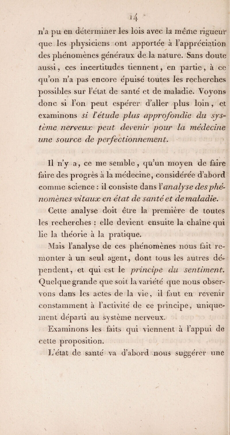 / n’a pu en déterminer les lois avec la même rigueur que les physiciens ont apportée à l’appréciation des phénomènes généraux de. la nature. Sans doute aussi, ces incertitudes tiennent , en partie, à ce qu’on n’a pas encore épuisé toutes les recherches possibles sur l’état de santé et de maladie. Voyons donc si l’on peut espérer d’aller plus loin, et examinons si l’étude plus approfondie du sys¬ tème nerveux peut devenir pour la médecine une source de perfectionnement. Il n’y a, ce me semble, qu’un moyen de faire % faire des progrès à la médecine, considérée d’abord comme science : il consiste dans Y analyse des phé¬ nomènes vitaux en état de santé et de maladie. Cette analyse doit être la première de toutes les recherches : elle devient ensuite la chaîne qui lie la théorie à la pratique. Mais l’analyse de ces phénomènes nous fait re¬ monter à un seul agent, dont tous les autres dé¬ pendent, et qui est le principe du sentiment. Quelque grande que soit la variété que nous obser¬ vons dans les actes de la vie, il faut en revenir constamment à l’activité de ce principe, unique¬ ment départi au système nerveux. Examinons les faits qui viennent à l’appui de cette proposition. L’état de santé va d’abord nous suggérer une