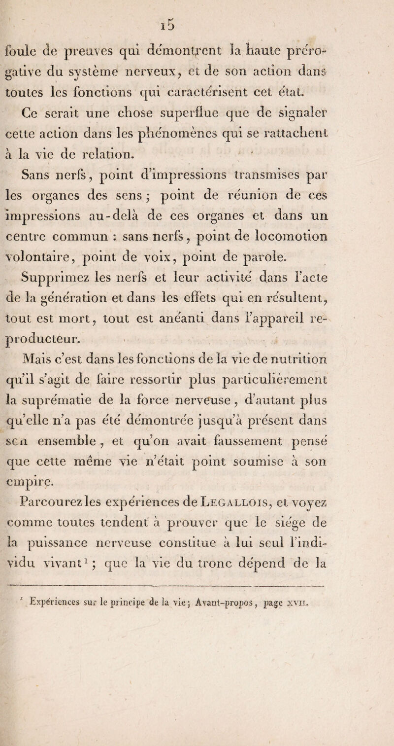 K i j foule de preuves qui démontrent ia haute préro¬ gative du système nerveux , et de son aclion dans toutes les fonctions qui caractérisent cet état. Ce serait une chose superflue que de signaler cette action dans les phénomènes qui se rattachent à la vie de relation. Sans nerfs , point d’impressions transmises par les organes des sens j point de réunion de ces impressions au-delà de ces organes et dans un centre commun : sans nerfs , point de locomotion volontaire, point de voix, point de parole. Supprimez les nerfs et leur activité dans l’acte de la génération et dans les effets qui en résultent, tout est mort, tout est anéanti dans l’appareil re¬ producteur. Mais c’est dans les fonctions de la vie de nutrition qu’il s’agit de faire ressortir plus particulièrement la suprématie de la force nerveuse , d’autant plus qu’elle n’a pas été démontrée jusqu’à présent dans scn ensemble , et qu’on avait faussement pensé que cette même vie n’était point soumise à son empire. Parcourezles expériences de Legallois, et voyez comme toutes tendent à prouver que le siège de la puissance nerveuse constitue à lui seul findi- vidu vivant1; que la vie du tronc dépend de la Expériences sur le principe de la vie; Avant-propos, page xvn.