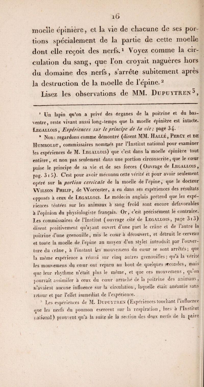 moelle épinière, et la vie de chacune de ses por¬ tions spécialement de la partie de cette moelle dont elle reçoit des nerfs.1 Voyez comme la cir¬ culation du sang, que l’on croyait naguères hors du domaine des nerfs, s’arrête subitement après la destruction de la moelle de l’épine.2 Lisez les observations de MM. Dupuytren ^, 1 Un lapin qu’on a privé des Organes de la poitrine et du bas- ventre, reste vivant aussi long-temps que la moelle épinière est intacte. Legallois, Expériences sur le principe de la me; page 3 4- * Nous regardons comme démontré (disent MM. Halle, Percy et DE Humboldt , commissaires nommés par l’Institut national pour examiner les expériences de M. Legallois) que c’est dans la moelle épinière tout entière, et non pas seulement dans une portion circonscrite, que le cœur puise le principe de sa vie et de ses forces ( Ouvrage de Legallois , pag. 31 5). C’est pour avoir méconnu cette vérité et pour avoir seulement opéré sur la portion cervicale de la moelle de l’épine, que le docteur Wilson Philip, de Worcester, a eu dans ses expériences des résultats opposés à ceux de Legallois. Le médecin anglais prétend que les expé¬ riences tentées sur les animaux à sang froid sont encore défavorables 'a l’opinion du physiologiste français. Or, c’est précisément le contraire. Les commissaires de l’Institut (ouvrage cité de Legallois, page 3i3) disent positivement qu’ayant ouvert d’une part le crâne et de l’autre la poitrine d’une grenouille, mis le cœur à découvert, et détruit le cerveau et toute la moelle de l’épine au moyen d’un stjlet introduit par l’ouver¬ ture du crâne, a l’instant Lus mouvemens du cœur se sont arretés ; que la même expérience a réussi sur cinq autres grenouilles ; qu’à la vérité les mouvemens du cœur ont reparu au bout de quelques secondes, mais que leur rhythme n’était plus le même, et que ces mouvemens , qu’on pourrait assimiler à ceux du cœur arraché de la poitrine des animaux, n’avaient aucune influence sur la circulation, laquelle était anéantie sans retour et par l’effet immédiat de l’expérience. H Les expériences de M. Dupüytrgn (Expériences touchant l’influence que les nerfs du poumon exercent sur la respiration , lues à l’Institut national) prouvent qu’a la suite de la section des deux nerfs de la paire