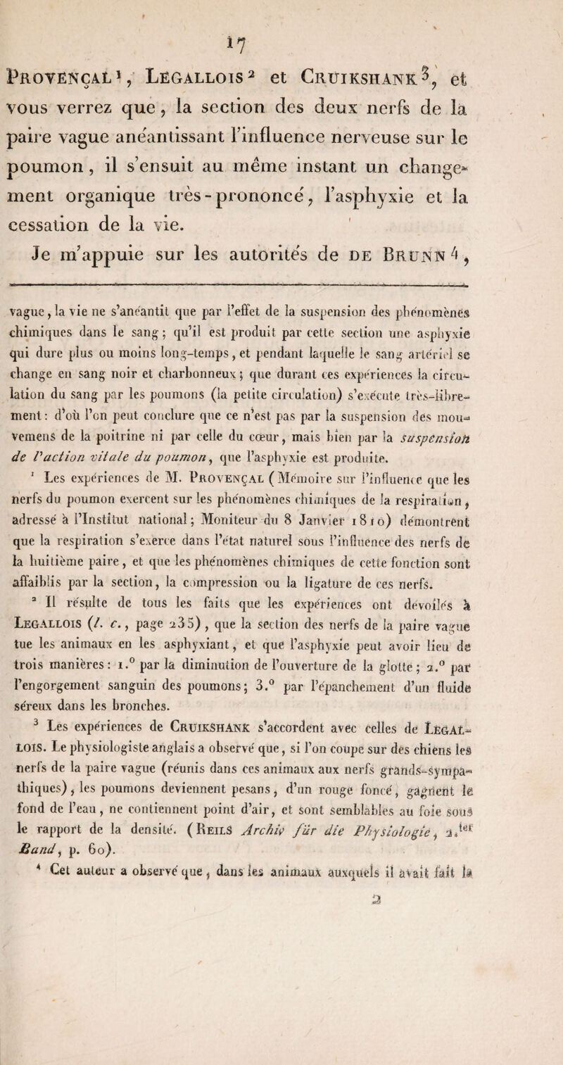 *7 ProvençalJ, Legallois* 1 2 3 et Cruikshank^ et vous verrez que, la section des deux nerfs de la paire vague anéantissant Finfluence nerveuse sur le poumon , il s’ensuit au même instant un change* ment organique très-prononce, l’asphyxie et la cessation de la vie. Je m’appuie sur les autorités de de Brunn 4 9 vague, la vie ne s’anéantit que par l’effet de la suspension des phénomènes chimiques dans le sang; qu’il est produit par cette section une asphyxié qui dure plus ou moins lon g-temps, et pendant laquelle le sang artériel se change en sang noir et charbonneux ; que durant tes expériences la circu¬ lation du sang par les poumons (la petite circulation) s’exécute très-libre¬ ment: d’où l’on peut conclure que ce n’est pas par la suspension des mou- vemens de la poitrine ni par celle du cœur, mais bien par la suspension de l'action vitale du poumon, que l’asphvxie est produite. 1 Les expériences de M. Provençal (Mémoire sur Pinfîueme que les nerfs du poumon exercent sur les phénomènes chimiques de la respiration t adressé a l’Institut national; Moniteur du 8 Janvier 1810) démontrent que la respiration s’exerce dans l’état naturel sous l’influence des nerfs de la huitième paire, et que les phénomènes chimiques de cette fonction sont affaiblis par la section, la compression ou la ligature de ces nerfs. Il résulte de tous les faits que les expériences ont dévoilés à Legallois (/. c., page 235) , que la section des nerfs de la paire vague tue les animaux en les asphyxiant, et que l’asphyxie peut avoir lieu de trois manières : i.° par la diminution de l’ouverture de la glotte ; a.° par l’engorgement sanguin des poumons; 3.° par l’épanchement d’un fluide séreux dans les bronches. 3 Les expériences de Cruikshank s’accordent avec celles de tEGAL- lois. Le physiologiste anglais a observé que, si l’on coupe sur des chiens les nerfs de la paire vague (réunis dans ces animaux aux nerfs grands-sympa¬ thiques) , les poumons deviennent pesans, d’un rouge foncé, gagnent lé fond de l’eau, ne contiennent point d’air, et sont semblables au foie sous le rapport de la densité. ( ReilS Jrchiç fur die Physiologie, 2.tyl Band, p. 60). * Cet auteur a observé que, dans les animaux auxquels il avait fait la a