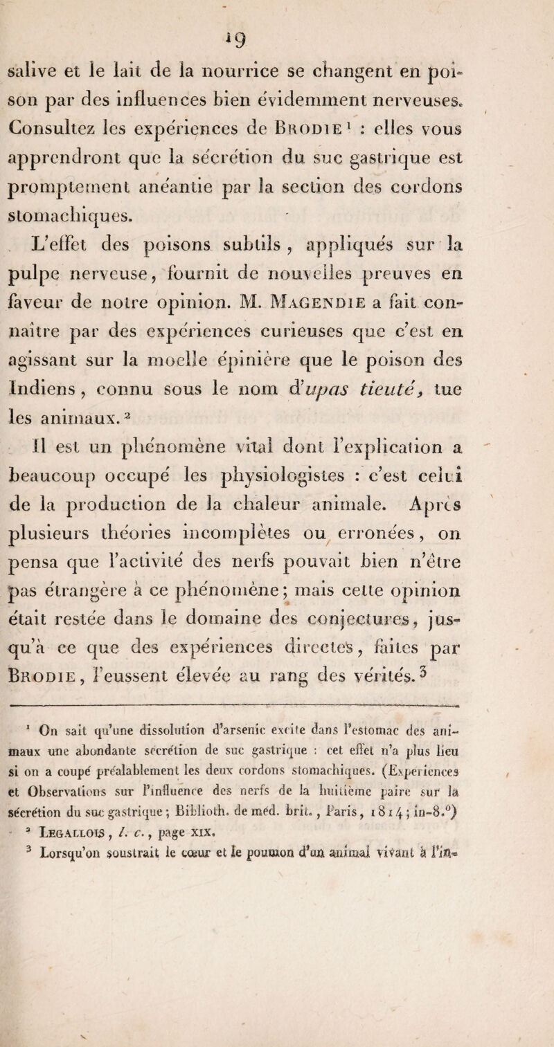 salive et le lait de la nourrice se changent en poi¬ son par des influences bien e'videmment nerveuses» Consultez les expériences de Bkodie1 * : elles vous apprendront que la sécrétion du suc gastrique est promptement anéantie par la section des cordons stomachiques. L’effet des poisons subtils , appliqués sur la pulpe nerveuse, fournit de nouvelles preuves en faveur de notre opinion. M. Magendie a fait con¬ naître par des expériences curieuses que c’est en agissant sur la moelle épinière que le poison des Indiens , connu sous le nom d’upas tienté, tue les animaux.3 Il est un phénomène vital dont l’explication a beaucoup occupé les physiologistes : c’est celui de la production de la chaleur animale. Apres plusieurs théories incomplètes ou erronées, on pensa que l’activité des nerfs pouvait bien n’étre pas étrangère à ce phénomène; mais celle opinion était restée dans le domaine des conjectures, jus¬ qu’à ce que des expériences directes, faites par Brodie, l’eussent élevée au rang des vérités.3 1 On sait qu’une dissolution d’arsenic excite dans l’estomac des ani¬ maux une abondante secrétion de suc gastrique : cet effet n’a plus lieu si on a coupé préalablement les deux cordons stomachiques. (Expériences et Observations sur l’influence des nerfs de la huitième paire sur la séerétion du suc gastrique ; Eiblioth. de méd. brit., taris, 181 \ ; in-8.°) - 3 Legallois , /. c., page xix, 3 Lorsqu’on soustrait le tosur et le poumon dW animal vivant à Ÿin-