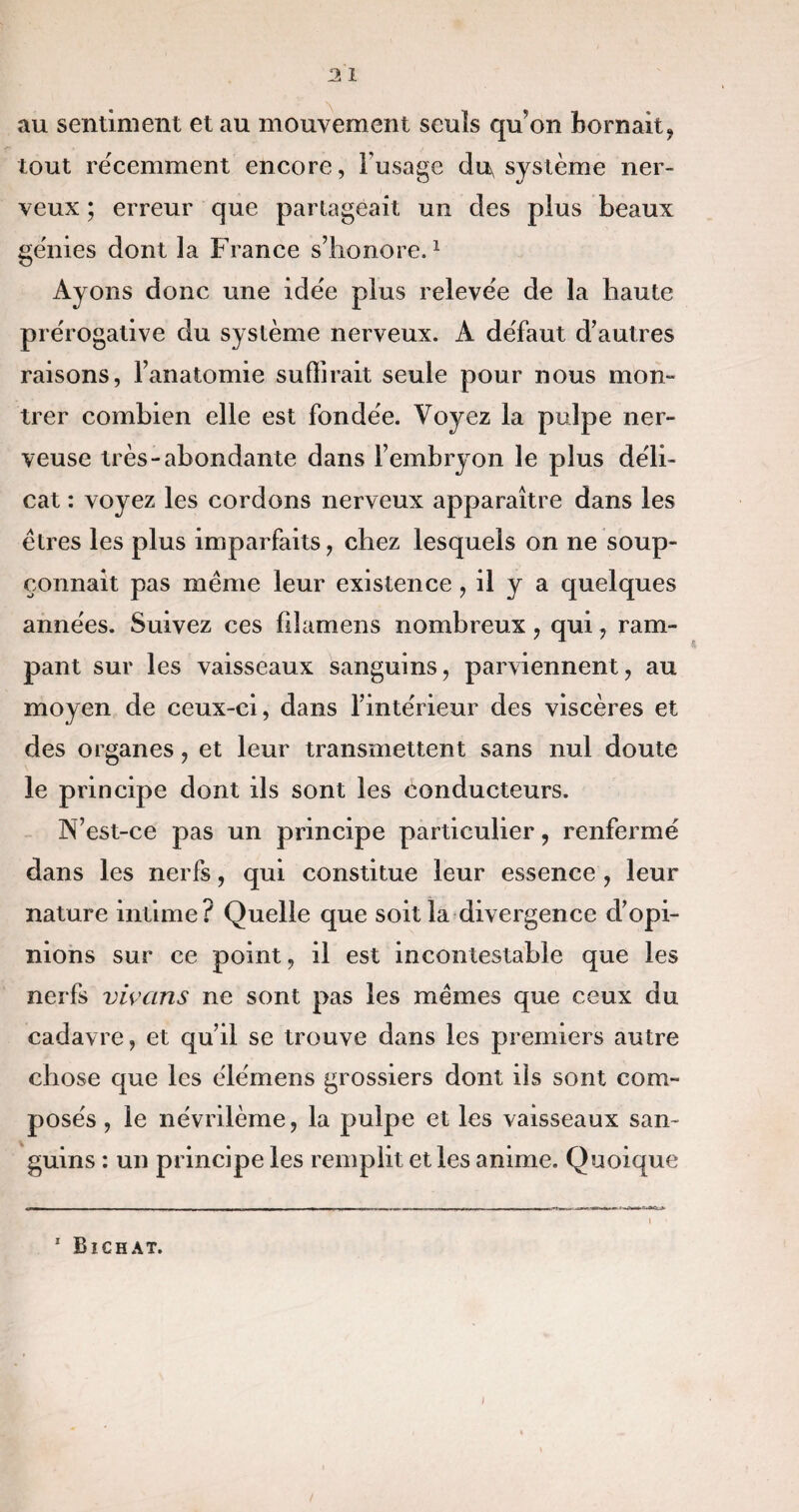 au sentiment et au mouvement seuls qu’on bornait, tout récemment encore, Fusage du, système ner¬ veux ; erreur que partageait un des plus beaux génies dont la France s’honore.1 Ayons donc une idée plus relevée de la haute prérogative du système nerveux. À défaut d’autres raisons, l’anatomie suffirait seule pour nous mon- trer combien elle est fondée. Voyez la pulpe ner¬ veuse très-abondante dans l’embryon le plus déli¬ cat : voyez les cordons nerveux apparaître dans les êtres les plus imparfaits, chez lesquels on ne soup¬ çonnait pas même leur existence, il y a quelques années. Suivez ces fîlamens nombreux , qui, ram¬ pant sur les vaisseaux sanguins, parviennent, au moyen de ceux-ci, dans l’intérieur des viscères et des organes, et leur transmettent sans nul doute le principe dont ils sont les conducteurs. N’est-ce pas un principe particulier, renfermé dans les nerfs, qui constitue leur essence , leur nature intime? Quelle que soit la divergence d’opi¬ nions sur ce point, il est incontestable que les nerfs vivans ne sont pas les mêmes que ceux du cadavre, et qu’il se trouve dans les premiers autre chose que les élémens grossiers dont ils sont com¬ posés , le névrilème, la pulpe et les vaisseaux san¬ guins : un principe les remplit et les anime. Quoique 1 Bichat.