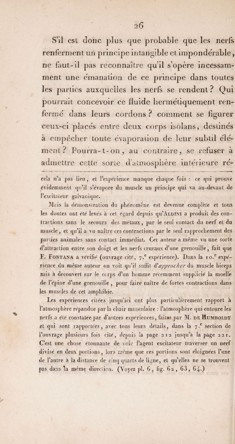 S’ii est donc plus que probable que les nerfs renferment un principe intangible et impondérable, ne faut-d pas reconnaître qu'il s’opère incessam¬ ment une émanation de ce principe dans toutes les parties auxquelles les nerfs se rendent ? Qui pourrait concevoir ce fluide hermétiquement ren¬ fermé dans leurs cordons ? comment se figurer ceux-ci placés entre deux corps isolans, destinés à empêcher toute évaporation de leur subtil élé¬ ment ? Pourra-t-on, au contraire, se refuser à admettre cette sorte d’atmosphère intérieure re¬ cela n’a pas lieu, et l’expérience manque chaque fois : ce qui prouve évidemment qu’il s’évapore du muscle un principe qui va au-devant de l’excitateur galvanique. Mais la démonstration du phénomène est devenue complète et tous les doutes ont été levés à cet égard depuis qu’ÂLDÏNi a produit des con¬ tractions sans le secours des métaux, par le seul contact du nerf et du muscle, et qu’il a vu naître ces contractions par le seul rapprochement des parties animales sans contact immédiat. Cet auteur a même vu une sorte d’attraction entre son doigt et les nerfs cruraux d’une grenouille, fait que F. Fontana a vérifié (ouvrage cité, 7*e expérience). Dans la io.e expé¬ rience du meme auteur on voit qu’il suffit d ''approcher du muscle biceps mis a découvert sur le ccrps d’un homme récemment supplicié la moelle de l’épine d’une grenouille , pour faire naître de fortes contractions dans les muscles de cet amphibie. Les expériences citées jusqu’ici ont plus particulièrement rapport à l’atmosphère répandue par la chair musculaire : l’atmosphère qui entoure les nerfs a été constatée par d’autres expériences, faites par M. deHumboldt et qui sont rapportées, avec tous leurs détails, dans la 7-e section de l’ouvrage plusieurs fois cité, depuis la page 212 jusqu’à la page 221. C’est une chose étonnante de voir l’agent excitateur traverser un nerf divisé en deux portions, lors meme que res portions sont éloignées l’ime de l’autre à la distance de cinq quarts de ligne, et qu’elles ne se trouvent pas dans la meme direction. (Voyez pl. 6, fig. 62, 63, 64.)