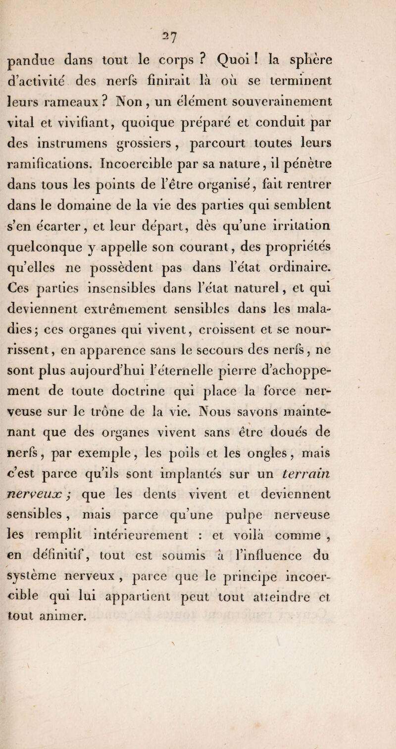 2? pan due dans tout le corps ? Quoi ! la sphère d’activité des nerfs finirait là où se terminent leurs rameaux ? Non , un élément souverainement vital et vivifiant, quoique préparé et conduit par des instrumens grossiers , parcourt toutes leurs ramifications. Incoercible par sa nature, il pénètre dans tous les points de fêtre organisé, fait rentrer dans le domaine de la vie des parties qui semblent s’en écarter, et leur départ, dès qu’une irritation quelconque y appelle son courant, des propriétés quelles ne possèdent pas dans l’état ordinaire. Ces parties insensibles dans l’état naturel, et qui deviennent extrêmement sensibles dans les mala¬ dies ; ces organes qui vivent, croissent et se nour¬ rissent, en apparence sans le secours des nerfs, ne sont plus aujourd’hui l’éternelle pierre d’achoppe¬ ment de toute doctrine qui place la force ner¬ veuse sur le trône de la vie. Nous savons mainte¬ nant que des organes vivent sans être doués de nerfs, par exemple, les poils et les ongles, mais c’est parce qu’ils sont implantés sur un terrain nerveuæ ; que les dents vivent et deviennent sensibles, mais parce qu’une pulpe nerveuse les remplit intérieurement : et voilà comme , en définitif, tout est soumis à l’influence du système nerveux , parce que le principe incoer¬ cible qui lui appartient peut tout atteindre et tout animer.