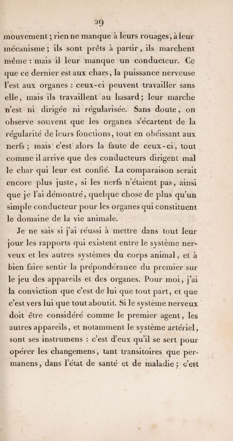 mouvement ; rien ne manque à leurs rouages, à leur mécanisme ; ils sont prêts à partir, ils marchent même : mais il leur manque un conducteur. Ce que ce dernier est aux chars, la puissance nerveuse Test aux organes : ceux-ci peuvent travailler sans elle, mais ils travaillent au hasard; leur marche n’est ni dirigée ni régularisée. Sans doute, on observe souvent que les organes s’écartent de la régularité de leurs fonctions, tout en obéissant aux nerfs; mais c’est alors la faute de ceux-ci, tout comine il arrive que des conducteurs dirigent mai le char qui leur est confié. La comparaison serait encore plus juste, si les nerfs n’étaient pas, ainsi que je l’ai démontré, quelque chose de plus qu’un simple conducteur pour les organes qui constituent le domaine de la vie animale. Je ne sais si j’ai réussi à mettre dans tout leur jour les rapports qui existent entre le système ner¬ veux et les autres systèmes du corps animal, et à bien faire sentir la prépondérance du premier sur le jeu des appareils et des organes. Pour moi, j’ai la conviction que c’est de lui que tout part, et que c’est vers lui que tout aboutit. Si le système nerveux doit être considéré comme le premier agent, les autres appareils, et notamment le système artériel, sont ses instrumens : c’est d’eux qu’il se sert pour opérer les changemens, tant transitoires que per- manens, dans l’état de santé et de maladie ; c’est