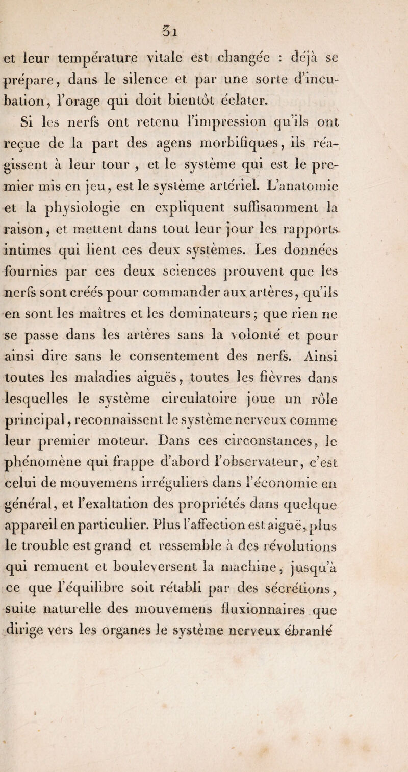 et leur température vitale est changée : déjà se prépare, dans le silence et par une sorte d’incu¬ bation, l’orage qui doit bientôt éclater. Si les nerfs ont retenu l’impression qu’ils ont reçue de la part des agens morbifiques, ils réa¬ gissent à leur tour , et le système qui est le pre¬ mier mis en jeu, est le système artériel. L’anatomie et la physiologie en expliquent suffisamment la raison, et mettent dans tout leur jour les rapports- intimes qui lient ces deux systèmes. Les données fournies par ces deux sciences prouvent que les nerfs sont créés pour commander aux artères, qu’ils en sont les maîtres et les dominateurs ; que rien ne se passe dans les artères sans la volonté et pour ainsi dire sans le consentement des nerfs. Ainsi toutes les maladies aiguës, toutes les fièvres dans lesquelles le système circulatoire joue un rôle principal, reconnaissent le système nerveux comme leur premier moteur. Dans ces circonstances, le phénomène qui frappe d’abord l’observateur, c’est celui de mouvemens irréguliers dans l’économie en général, et l’exaltation des propriétés dans quelque appareil en particulier. Plus l’affection est aiguë, plus le trouble est grand et ressemble à des révolutions qui remuent et bouleversent la machine, jusqu’à ce que l’équilibre soit rétabli par des sécrétions, suite naturelle des mouvemens fluxionnaires que dirige vers les organes le système nerveux ébranlé i