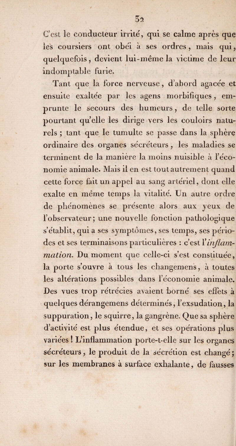 Cest le conducteur irrite', qui se calme après que les coursiers ont obéi à ses ordres, mais qui > quelquefois, devient lui-même la victime de leur indomptable furie. Tant que la force nerveuse, d’abord agacée et ensuite exaltée par les agens morbifiques, em¬ prunte le secours des humeurs, de telle sorte pourtant quelle les dirige vers les couloirs natu¬ rels ; tant que le tumulte se passe dans la sphère ordinaire des organes secréteurs , les maladies se terminent de la manière la moins nuisible à l’éco¬ nomie animale. Mais il en est tout autrement quand cette force fait un appel au sang artériel, dont elle exalte en même temps la vitalité. Un autre ordre de phénomènes se présente alors aux yeux de l’observateur; une nouvelle fonction pathologique s’établit, qui a ses symptômes, ses temps, ses pério¬ des et ses terminaisons particulières : c’est Xinflam¬ mation. Du moment que celle-ci s’est constituée, la porte s’ouvre à tous les changemens, à toutes les altérations possibles dans l’économie animale. Des vues trop rétrécies avaient borné ses effets à quelques dérangemens déterminés, l’exsudation, la suppuration, le squirre, la gangrène. Que sa sphère d’activité est plus étendue, et ses opérations plus variées ! L’inflammation porte-t-elle sur les organes sécréteurs, le produit de la sécrétion est changé ; sur les membranes à surface exhalante, de fausses