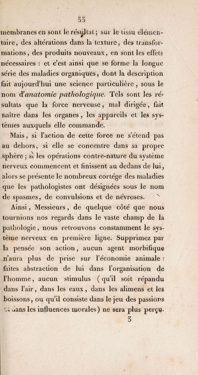 membranes en sont le résultat; sur le tissu élémen¬ taire, des altérations dans la texture, des transfor¬ mations, des produits nouveaux, en sont les effets nécessaires : et c’est ainsi que se forme la longue série des maladies organiques, dont la description fait aujourd’hui une scieqce particulière , sous le nom d’anatomie pathologique. Tels sont les ré¬ sultats que la force nerveuse , mal dirigée, fait naître dans les organes , les appareils et les sys¬ tèmes auxquels elle commande. Mais, si faction de cette force ne s’étend pas au dehors, si elle se concentre dans sa propre sphère ; si les opérations contre-nature du système nerveux commencent et finissent au dedans de lui, alors se présente le nombreux cortège des maladies que les pathologistes ont désignées sous le nom de spasmes, de convulsions et de névroses. N Ainsi, Messieurs , de quelque côté que nous tournions nos regards dans le vaste champ de la pathologie, nous retrouvons constamment le sys¬ tème nerveux en première ligne. Supprimez par la pensée son action, aucun agent morbifique n’aura plus de prise sur l’économie animale : faites abstraction de lui dans l’organisation de l’homme, aucun stimulus ( qu’il soit répandu dans l’air, dans les eaux, dans les alimens et les boissons, ou qu’il consiste dans le jeu des passions Ci. ^ans les influences morales) ne sera plus perçu. *