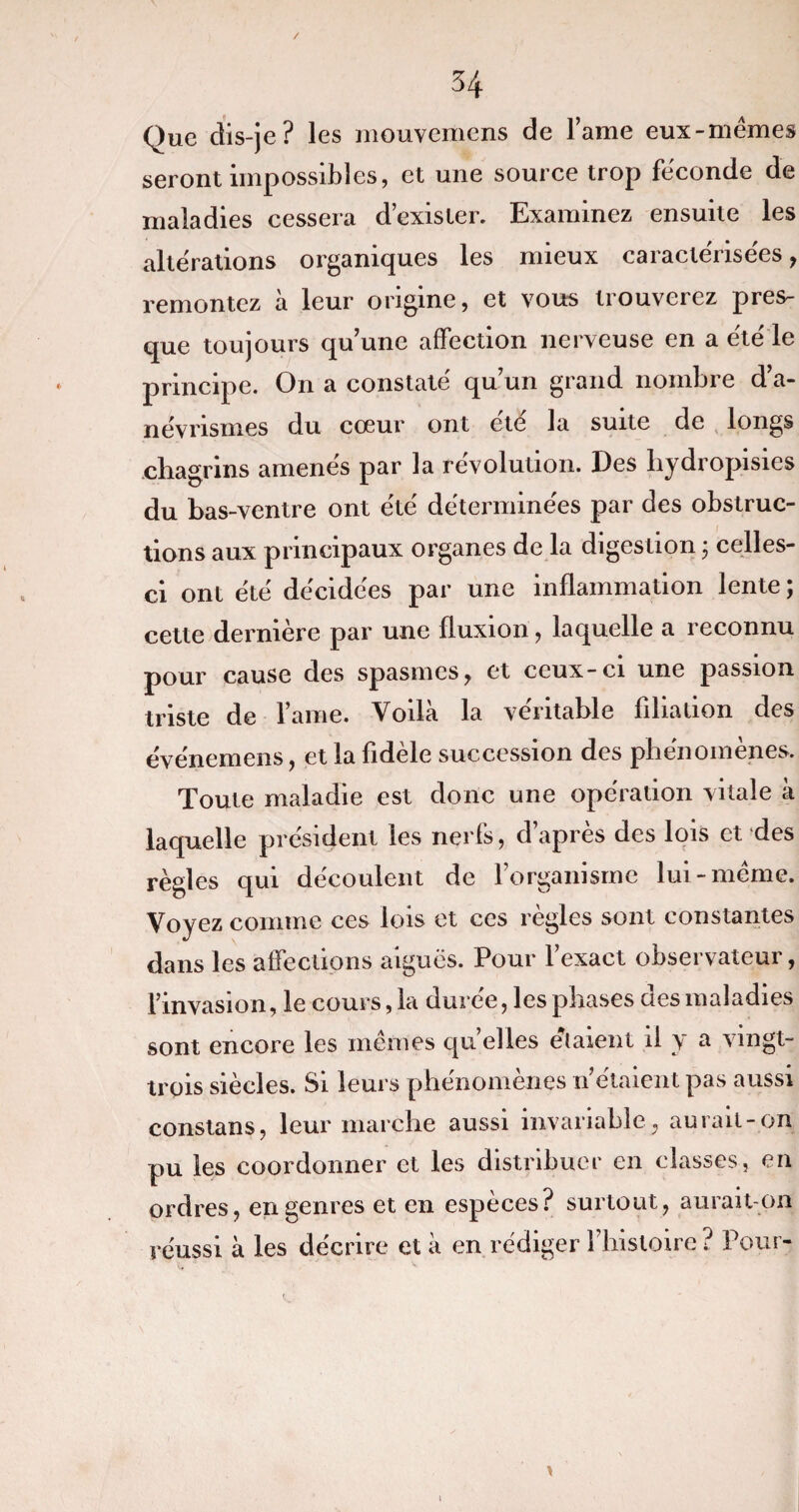 Que dis-je? les mouvemens de lame eux-mêmes seront impossibles, et une source trop féconde de maladies cessera d’exister. Examinez ensuite les altérations organiques les mieux caractérisées , remontez à leur origine, et vous trouverez pres¬ que toujours qu’une affection nerveuse en a été le principe. On a constaté qu’un grand nombre d’a¬ névrismes du cœur ont été la suite de longs chagrins amenés par la révolution. Des hydropisies du bas-ventre ont été déterminées par des obstruc¬ tions aux principaux organes de la digestion ; celles- ci ont été décidées par une inflammation lente ; cette dernière par une fluxion, laquelle a reconnu pour cause des spasmes, et ceux-ci une passion triste de l ame. Voilà la véritable filiation des événemens, et la fidèle succession des phénomènes. Toute maladie est donc une opération vitale à laquelle président les nerfs, d apres des lois et des règles qui découlent de l’organisme lui-même. Voyez comme ces lois et ces règles sont constantes dans les affections aiguës. Pour l’exact observateur, l’invasion, le cours, la durée, les phases des maladies sont encore les mêmes quelles étaient il y a vingt- trois siècles. Si leurs phénomènes n’étaient pas aussi constans, leur marche aussi invariable, aurait-on pu les coordonner et les distribuer en classes, en ordres, en genres et en espèces? surtout, aurait-on