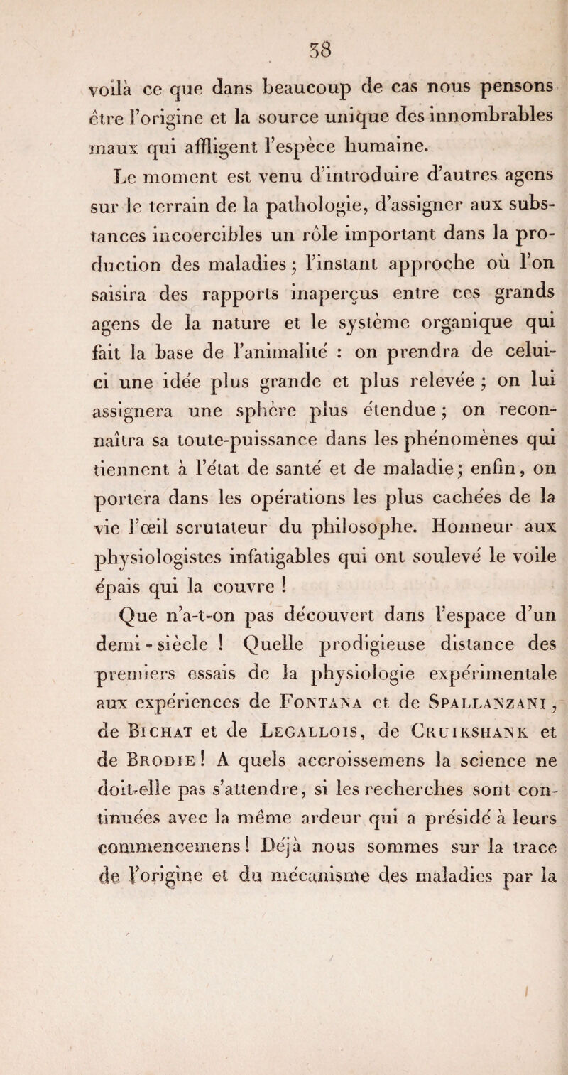 58 voilà ce que dans beaucoup de cas nous pensons être l’origine et la source unique des innombrables maux qui affligent l’espèce humaine. Le moment est venu d introduire d’autres agens sur le terrain de la pathologie, d’assigner aux subs¬ tances incoercibles un rôle important dans la pro¬ duction des maladies ; l’instant approche où l’on saisira des rapports inaperçus entre ces grands agens de la nature et le système organique qui fait la base de l’animalité' : on prendra de celui- ci une idée plus grande et plus relevée ; on lui assignera une sphère plus e'tendue ; on recon¬ naîtra sa toute-puissance dans les phe'nomènes qui tiennent à l’e'tat de santé' et de maladie; enfin, on portera dans les opérations les plus cachées de la vie l’œil scrutateur du philosophe. Honneur aux physiologistes infatigables qui ont soulevé le voile épais qui la couvre ! Que n’a-t-on pas découvert dans l’espace d’un demi-siècle ! Quelle prodigieuse distance des premiers essais de la physiologie expérimentale aux expériences de Fontana et de Spallaxzani , de Bichat et de Legallois, de Cruikshank et de Brodie! A quels accroissemens la science ne doit-elle pas s’attendre, si les recherches sont con¬ tinuées avec la même ardeur qui a présidé à leurs commencemens ! Déjà nous sommes sur la trace de forigînc et du mécanisme des maladies par la