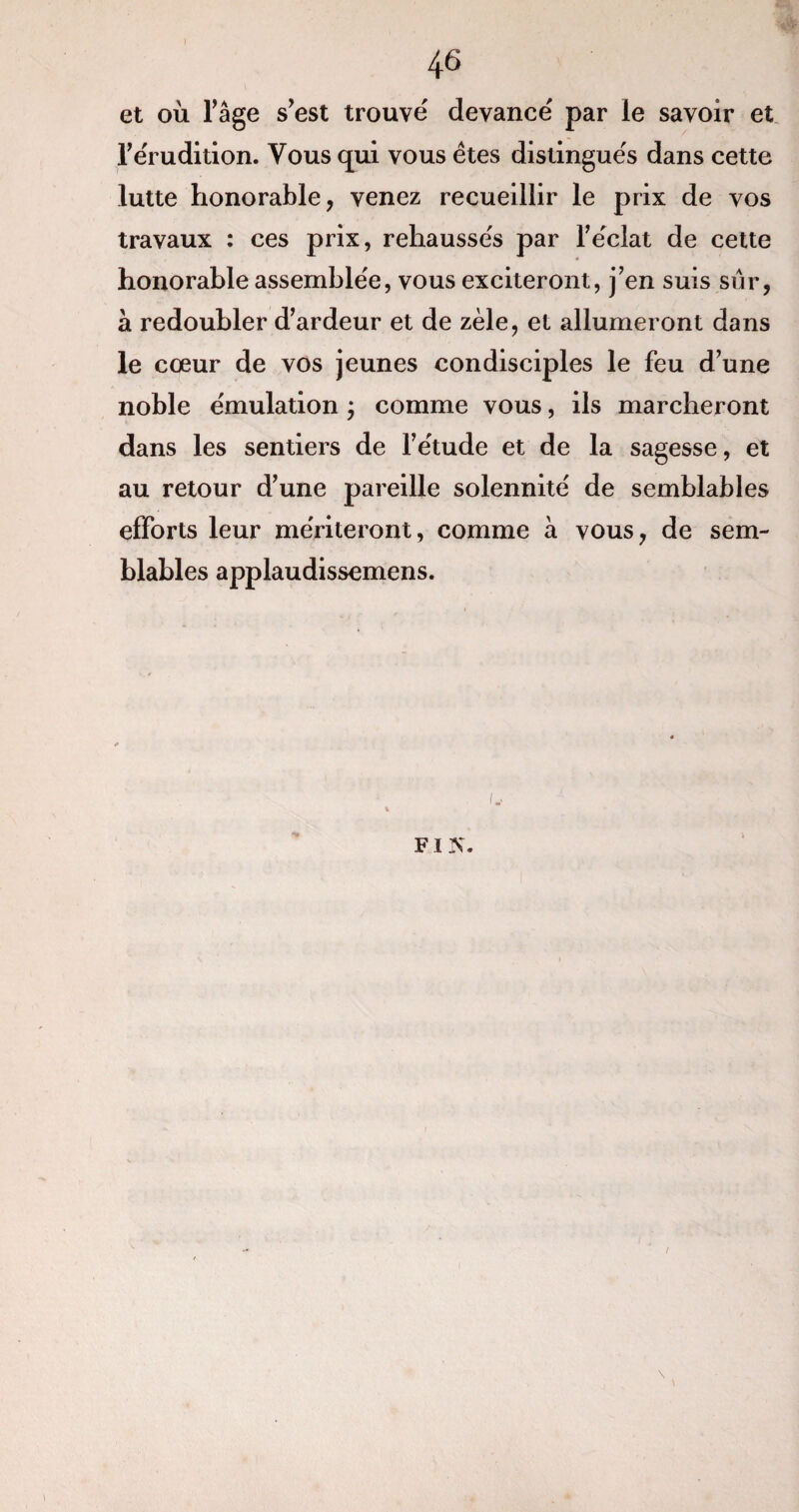 et où l’âge s’est trouvé devancé par le savoir et l'érudition. Vous qui vous êtes distingués dans cette lutte honorable, venez recueillir le prix de vos travaux : ces prix, rehaussés par l’éclat de cette honorable assemblée, vous exciteront, j’en suis sûr, à redoubler d’ardeur et de zèle, et allumeront dans le cœur de vos jeunes condisciples le feu d’une noble émulation ; comme vous, ils marcheront dans les sentiers de l’étude et de la sagesse, et au retour d’une pareille solennité de semblables efforts leur mériteront, comme à vous, de sem¬ blables applaudissemens. fi is\