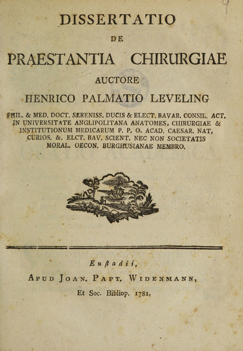 DISSERTATIO DE PRAESTANTIA CHIRURGIAE # ^ N * / , > • * « ; * *v.~' - „ AUCTORE PIENRICO PALMATIO LEVELING PHIL. &amp; MED. DOCT. SERENISS. DUCIS &amp; ELECT. BAVAR. CONSIL, ACT. IN UNIVERSITATE ANGLIPOLITANA ANATOMES, CHIRURGIAE &amp; INSTITUTIONUM MEDICARUM P. P. O. ACAD. CAESAR. NAT, CURIOS. &amp;. ELCT. BAV. SCIENT. NEC NON SOCIETATIS MORAL. OECON. BURGHUSIANAE MEMBRO, E u jl a d i i, Apud J o an. Papt. Widenmann, Et Soc. Bibliop. 1781. . v