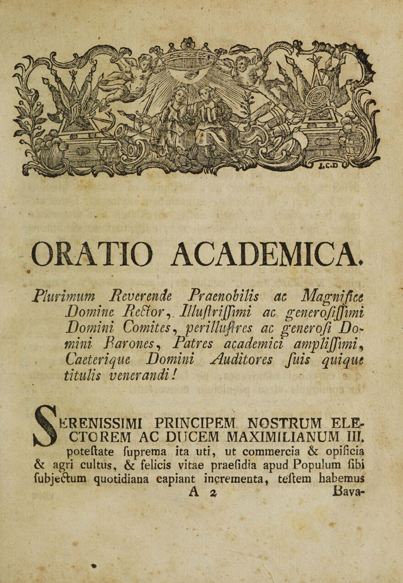 ORATIO ACADEMICA. • ; . Plurimum Reverende Praenobilis ae Magnifice Domine ReSlor,. lllufirijfiimi ac generofijjimi Domini Comites, perillufires ac generoft Do¬ mini Parones, Patres a ea demi ci amjolijjimi, Caeterique Domini Auditores fuis quique titulis venerandi! Serenissimi principem nostrum ele. CTOREM AC DUCEM MAXIM ILI ANUM III. poteftate fuprema ita uti, ut commercia &amp; opificia &amp; agri cultus, &amp; felicis vitae praefidia apud Populum libi fubjectum quotidiana capiant incrementa, teftem habemus A z Bava- ♦