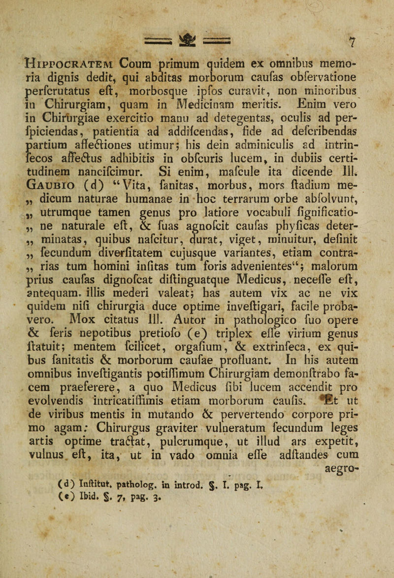 Hippocratem Coum primum quidem ex omnibus memo¬ ria dignis dedit, qui abditas morborum caufas obfervatione perferutatus eft, morbosque ipfos curavit, non minoribus in Chirurgiam, quam in Medicinam meritis. Enim vero in Chirurgiae exercitio manu ad detegentas, oculis ad per- fpiciendas, patientia ad addifcendas, fide ad defcribendas J>artium aflfeftiones utimur; his dein adminiculis ad intrin- ecos affe&amp;us adhibitis in obfcuris lucem, in dubiis certi¬ tudinem nancifcimur. Si enim, mafcule ita dicende 11L Gaubio (d) “Vita, fanitas, morbus, mors ftadium me- „ dicum naturae humanae in hoc terrarum orbe abfolvunt, „ utrumque tamen genus pro latiore vocabuli fignificatio- „ ne naturale eft, &amp; fuas agnofcit caulas phyficas deter- „ minatas, quibus nafcitur, durat, viget, minuitur, definit „ fecundum diverfitatem cujusque variantes, etiam contra- „ rias tum homini infitas tum foris advenientes44; malorum prius caufas dignofcat diftinguatque Medicus, necelTe eft, antequam, illis mederi valeat; has autem vix ac ne vix quidem nifi chirurgia duce optime inveftigari, facile proba¬ vero. Mox citatus 111. Autor in pathologico fuo opere &amp; feris nepotibus pretiofo (e) triplex effe virium genus ftatuit; mentem fcilicet, orgafium , &amp; extrinfeca, ex qui¬ bus fanitatis &amp; morborum caufae profluant. In his autem omnibus inveftigantis potiflimum Chirurgiam demonftrabo fa¬ cem praeferere, a quo Medicus fibi lucem accendit pro evolvendis intricatiflimis etiam morborum caufis. Et ut de viribus mentis in mutando &amp; pervertendo corpore pri¬ mo agam; Chirurgus graviter vulneratum fecundum leges artis optime traftat, pulcrumque, ut illud ars expetit, vulnus eft, ita, ut in vado omnia efle adftandes cum aegro- (d) Inftifcut. patholog. m introd. §. I. pag. I. C«) Ibid. §. 7, pag. 3.
