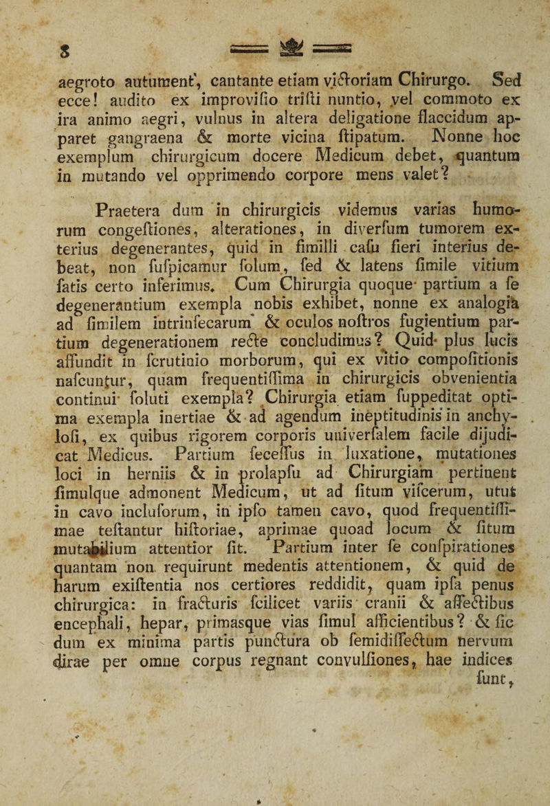 aegroto autument, cantante etiam vi&amp;oriam Chirurgo. Sed ecce! audito ex improvifio trifti nuntio, yel commoto ex ira animo aegri, vulnus in altera deligatione flaccidum ap¬ paret gangraena &amp; morte vicina ftipatum. Nonne hoc exemplum chirurgicum docere Medicum debet, quantum in mutando vel opprimendo corpore mens valet? Praetera dum in chirurgicis videmus varias humo¬ rum congefliones, alterationes, in diverfum tumorem ex¬ terius degenerantes, quid in fimilli cafu fieri interius de¬ beat, non fufpicamur folum, fed &amp; latens fimile vitium fatis certo inferimus. Cum Chirurgia quoque* partium a fe degenerantium exempla nobis exhibet, nonne ex analogik ad fimilem mtrinfecarurn &amp; oculos noftros fugientium par¬ tium degenerationem refte concludimus?^ Quid* plus lucis affundit in fcrutiaio morborum, qui ex vitio compofitionis nafcunjur, quam frequentiflima in chirurgicis obvenientia continui folati exempla? Chirurgia etiam fuppeditat opti¬ ma exempla inertiae &amp; ad agendum ineptitudinis in anchv- lofi, ex quibus rigorem corporis uuiverfalem facile dijudi¬ cat Medicus. Partium feceffus in luxatione, mutationes loci in herniis &amp; in prolapfu ad Chirurgiam pertinent fimulque admonent Medicum, ut ad fitum vifcerum, utut in cavo incluforum, in ipfo tamen cavo, quod frequentifli- mae teftantur hiftoriae, aprimae quoad locum &amp; fitum muta^ium attentior fit. Partium inter fe confpirationes quantam non requirunt medentis attentionem, &amp; quid de harum exiftentia nos certiores reddidit, quam ipfa penus chirurgica: in frafturis fcilicet variis cranii &amp; affeftibus encephali, hepar, primasque vias fimul afficientibus? &amp; fic dum ex minima partis punftura ob femidiffeftum nervum dirae per omne corpus regnant convulfiones, hae indices