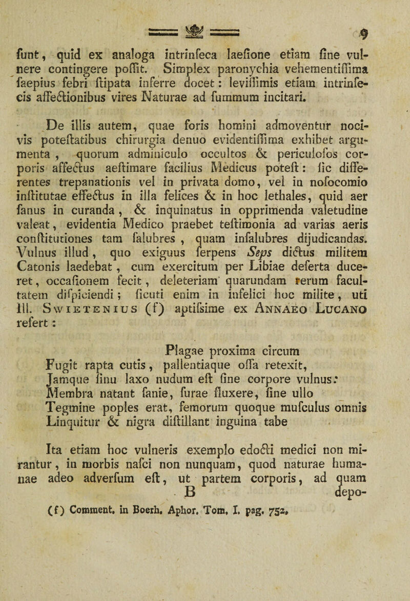 funt, quid ex analoga infcrinfeca laefione etiam fine vul¬ nere contingere poffit. Simplex paronychia vehementiffima faepius febri ftipata inferre docet: levillimis etiam intrinfe- cis affedionibus vires Naturae ad furnmum incitari. De illis autem, quae foris homini admoventur noci¬ vis poteftatibus chirurgia denuo evidentiffima exhibet argu¬ menta , quorum adminiculo occultos &amp; periculofos cor¬ poris affedus aeftimare facilius Medicus poteft: fic diffe¬ rentes trepanationis vel in privata domo, vel in nofocomio inftitutae effedus in illa felices &amp; in hoc lethales, quid aer fanus in curanda , &amp; inquinatus in opprimenda valetudine valeat, evidentia Medico praebet teftimonia ad varias aeris conftituriones tam falubres , quam infalubres dyudicandas. Vulnus illud, quo exiguus ferpens Seps didus militem Catonis laedebat, cum exercitum per Libiae deferta duce¬ ret , occafionem fecit, deieteriam quarundam rerum facul¬ tatem difpiciendi; fienti enim in infelici hoc milite, uti 11L Swietenius (f) aptifsime ex Annaeo Lucano refert: Plagae proxima circum Fugit rapta cutis, pallentiaque offa retexit, Jamque finu laxo nudum eft fine corpore vulnus: Membra natant fanie, furae fluxere, fine ullo Tegmine poples erat, femorum quoque mufculus omnis Linquitur &amp; nigra diftillant inguina tabe Ita etiam hoc vulneris exemplo edodi medici non mi¬ rantur, in morbis nafci non nunquam, quod naturae huma¬ nae adeo adverfum eft, ut partem corporis, ad quam B depo- (f) Comraent. in Boerh. Aphor. Tom. I. pag, 752,