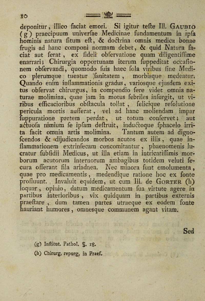 deponitur, iltico faciat emori. Si igitur tefle 111. Gaubio (g) praecipuum univerfae Medicinae fundamentum in ipfa hominis natura fitum eft, &amp; do&amp;rina omnis medica bonae frugis ad hanc componi normam debet, &amp; quid Natura fa¬ ciat aut ferat , ex fideii obfervatione quam diligentiffime enarrari; Chirurgia opportunam iterum fuppeditat occafio- nem obfervandi, quomodo fuis haec fola viribus fine Medi¬ co plerumque tueatur 'fanitatem , morbisque medeatur. Quando enim inflammationis gradus , variosque ejusdem exi¬ tus obfervat chirurgus, in compendio fere videt omnia na¬ turae molimina, quae jam in motus febriles infurgit, ut vi¬ ribus efficacioribus obftacula tollat , felicique refolutione S)ericula mortis aufferafc, vel ad hanc moliendam impar uppuratione partem perdat, ut totum confervet; aut aftuofa nimium fe ipfam deftruit, induftoque fphacelo irri¬ ta facit omnia artis molimina. Tantum autem ad digno- fcendos &amp; dijudicandos morbos acutos ex illis, quae in¬ flammationem extrinfeeara concomitantur, phaenomenis lu¬ cratur fublidii Medicus, ut illa etiam in intricatiffimis mor¬ borum acutorum internorum ambagibus totidem veluti fe- cura offerant fila ariadnea. Nec minora funt emolumenta, quae pro medicamentis , medendique ratione hoc ex fonte profluunt Invaluit equidem, ut cum 111. de Gorter (h) loquar, opinio, datum medicamentum fua virtute agere in partibus interioribus , vix quidquam in partibus externis praeftare , dum tamen partes utraeque ex eodem fonte hauriant humores, omnesque communem agant vitam. (g) Inftitut. Pathol. §. ig. (h) Chirurg. repurg, in Praef, Sed