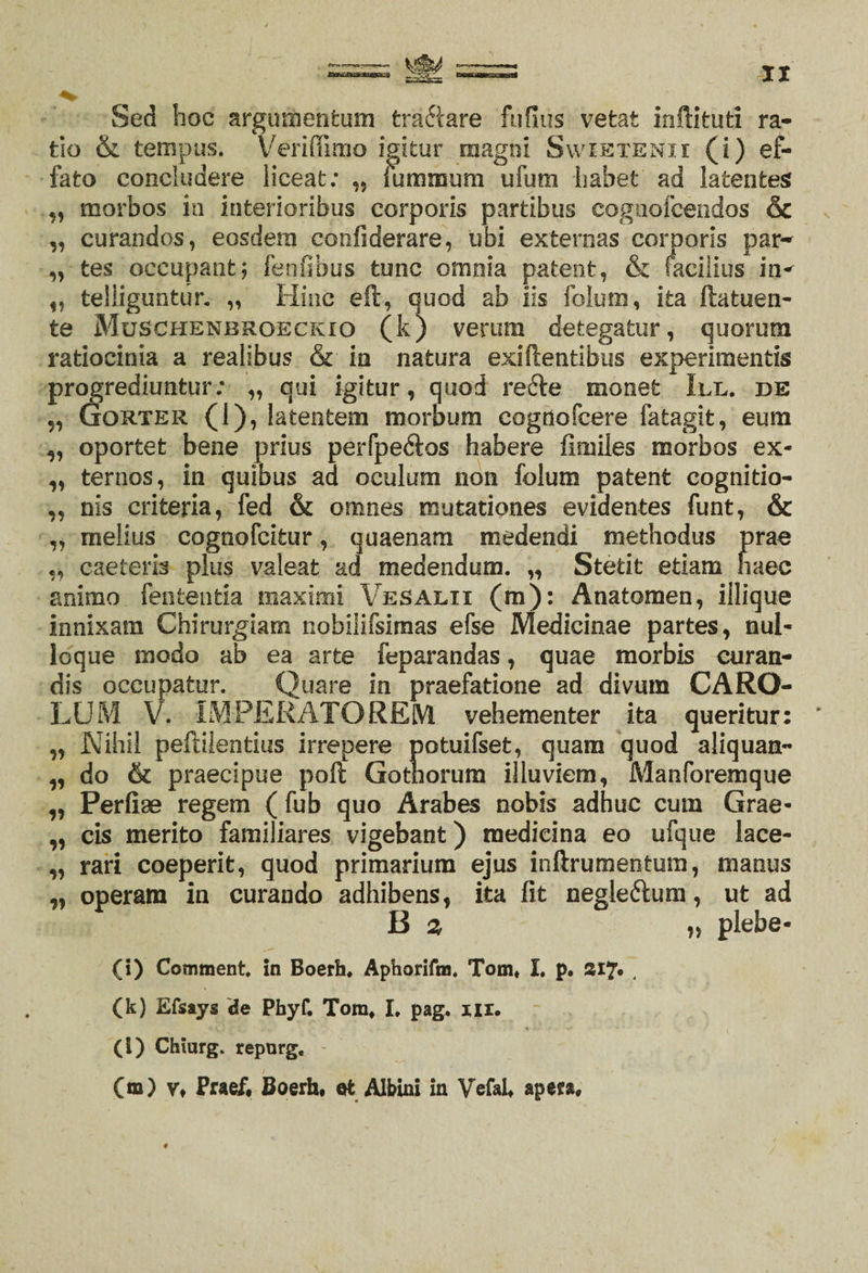 Sed hoc argumentum tractare fufius vetat inftifcuti ra¬ tio &amp; tempus. Veriffimo igitur magni Swietenii (i) ef¬ fato concludere liceat; „ lummum ufum habet ad latentes „ morbos in interioribus corporis partibus cognofcendos &amp; s „ curandos, eosdem confiderare, ubi externas corporis par-* „ tes occupant; fenfibus tunc omnia patent, &amp; facilius in^ „ teliiguntur. „ Hinc eft, quod ab iis folum, ita ftatuen- te Muschenbroeckio (k) verum detegatur, quorum ratiocinia a realibus &amp; in natura exiftentibus experimentis progrediuntur; „ qui igitur, quod recfe monet III. de „ Gorter (1), latentem morbum cognofcere fatagit, eum „ oportet bene prius perfpe&amp;os habere fimiles morbos ex* „ ternos, in quibus ad oculum non folum patent cognitio- ,, nis crifceria, fed &amp; omnes mutationes evidentes funt, &amp; „ melius cognofcitur, quaenam medendi methodus prae „ caeteris plus valeat ad medendum. „ Stetit etiam haec animo fenfcentia maximi Vesalii (m): Anatomen, illique innixam Chirurgiam nobilifsimas efse Medicinae partes, nul¬ loque modo ab ea arte feparandas, quae morbis curan¬ dis occupatur. Quare in praefatione ad divum CARO- LUM V. IMPERATOREM vehementer ita queritur: * „ Nihil peftilentius irrepere potuifset, quam quod aliquam- „ do &amp; praecipue poft Gothorum illuviem, Manforemque ,, Perfiae regem ( fub quo Arabes nobis adhuc cum Grae- „ cis merito familiares vigebant) medicina eo ufque lace- „ rari coeperit, quod primarium ejus inftrumentum, manus „ operam in curando adhibens, ita fit negle&amp;um, ut ad B 2 „ plebe* (i) Comment. in Boerh, Aphorifm. Tom* I. p. Si7* 4 (k) Efsays de PhyC Tom, L pag. nx. (i) Chiarg. reporg. (m) Vt Praef, Boerh, et Albini in Vefal, apera. ♦