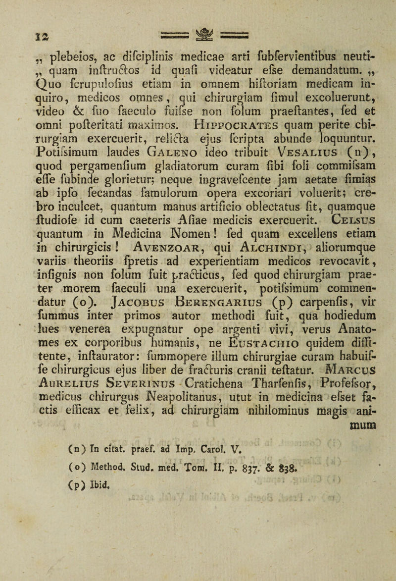 „ plebeios, ac difciplinis medicae arti fubfervientibus neuti- „ quam inftru&amp;os id quali videatur efse demandatum. „ Quo fcrupulofius etiam in omnem hiftoriam medicam in¬ quiro, medicos omnes, qui chirurgiam fimul excoluerunt, video &amp; fuo faeculo fuilse non folum praeftantes, fed et omni pofteritati maximos. Hippocrates quam perite chi¬ rurgiam exercuerit, relicta ejus (cripta abunde loquuntur. Potifsimum laudes Galeno ideo tribuit Vesalius (n), quod pergamenfium gladiatorum curam fibi foli commifsam effe fubinde glorietur; neque ingravefcente jam aetate fircias ab ipfo fecandas famulorum opera excoriari voluerit; cre¬ bro inculcet, quantum manus artificio oblectatus fit, quamque Itudiofe id cum caeteris Afiae medicis exercuerit. Celsus quantum in Medicina Nomen! fed quam excellens etiam in chirurgicis ! Avenzoar, qui Alchindi, aliorumque variis theoriis fpretis ad experientiam medicos revocavit, infignis non folum fuit practicus, fed quod chirurgiam prae¬ ter morem faeculi una exercuerit, potifsimum commen¬ datur (o). Jacobus Berengarius (p) carpenfis, vir futnmus inter primos autor methodi fuit, qua hodiedum lues venerea expugnatur ope argenti vivi, verus Anato- mes ex corporibus humanis, ne Bustachio quidem diffi- tente, inftaurator: fummopere illum chirurgiae curam habuif- fe chirurgicus ejus liber de fracturis cranii teftatur. Marcus Aurelius Severinus Cratichena Tharfenfis, Profefsor, medicus chirurgus Neapolitanus, utut in medicina efset fa¬ ctis efficax et felix, ad chirurgiam nihilominus magis ani¬ mum (n) Tn citat, praef. ad Imp, Carol. V. (o) Method. Stud. med. Tom. II. p. 837. &amp; 838. (p) Ibid. * 1
