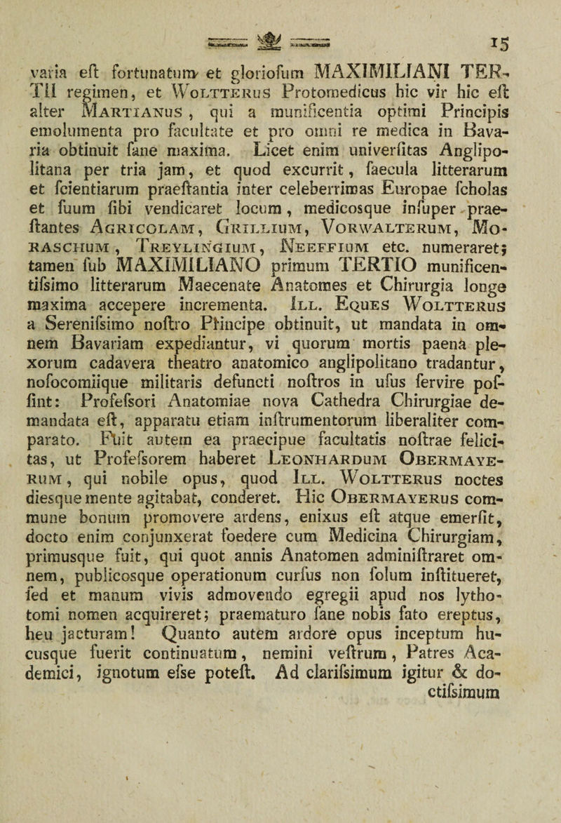 varia eft fortunatura* et gloriofum MAXIMILIANI TER- Tii regimen, et Woltterus Protornedicus hic vir hic eft alter MartianuS , qui a munificentia optimi Principis emolumenta pro facultate et pro omni re medica in Bava- ria obtinuit fane maxima. Licet enim univerfitas Angiipo- litana per tria jam, et quod excurrit, faecula litterarum et fcientiarum praeftantia inter celeberrimas Europae fcholas et fuum (ibi vendicaret locum, medicosque infuper prae- ftantes Agricolam, Grxllium, Vorwalterum, Mo- raschum , Treylingium, Neeffium etc. numeraret; tamen fub MAXIMI LIANG primum TERTIO munificen- tifsimo litterarum Maecenate Anatomes et Chirurgia longe maxima accepere incrementa. III. Eques Woltterus a Serenifsimo noftro PHncipe obtinuit, ut mandata in om¬ nem Bavariam expediantur, vi quorum mortis paena ple¬ xorum cadavera theatro anatomico anglipolitano tradantur, nofocomiique militaris defuncti noftros in ufus fervire pof- fint: Profefsori Anatomiae nova Cathedra Chirurgiae de¬ mandata eft, apparatu etiam inftrumentorum liberaliter com¬ parato. Fuit autem ea praecipue facultatis noftrae felici¬ tas, ut Profefsorem haberet Leonhardum Obermaye- rum, qui nobile opus, quod III. Woltterus noctes diesquemente agitabat, conderet. Hic Obermayerus com¬ mune bonum promovere ardens, enixus eft atque emerfit, docto enim conjunxerat foedere cum Medicina Chirurgiam, primusque fuit, qui quot annis Anatomen adminiftraret om¬ nem, publicosque operationum curfus non folum inftitueret, fed et manum vivis admovendo egregii apud nos lytho- tomi nomen acquireret; praematuro fane nobis fato ereptus, heu jacturam! Quanto autem ardore opus inceptum hu¬ cusque fuerit continuatum, nemini veftrum, Patres Aca¬ demici, ignotum efse poteft. Ad clarifsimum igitur &amp; do- ctifsimum