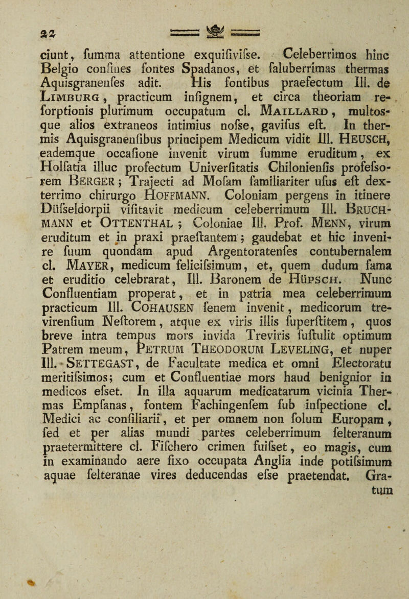 ciunt, fumma attentione exquifivifse. Celeberrimos hinc Belgio confines fontes Spadanos, et faluberrimas thermas Aquisgranenfes adit. His fontibus praefectum 111. de Limburg , practicum infignem, et circa theoriam re- forptionis plurimum occupatum cl. Maillard , multos- que alios extraneos intimius nofse, gavifus eft. In ther¬ mis Aquisgranenfibus principem Medicum vidit 111. HEUSCH, eademque occafione invenit virum fumme eruditum, ex Holfatia illuc profectum Univerfitatis Chilonienfis profefso- rem BERGER; Trajecti ad Mofam familiariter ufus eft dex¬ terrimo chirurgo HOFFMANN. Coloniam pergens in itinere Diifseldorpii vifitavit medicum celeberrimum 111. Bruch- MANN et OTTENTHAL ; Coloniae 111. Prof. Menn, virum eruditum et ia praxi praeftantem; gaudebat et hic inveni¬ re fuum quondam apud Argentoratenfes contubernalem cl. MAYER, medicum felicifsimum, et, quem dudum fama et eruditio celebrarat, 111. Baronem de Hupsch. Nunc Confluentiam properat, et in patria mea celeberrimum practicum 111. CoHAUSEN fenem invenit, medicorum tre- virenfium Neftorem, atque ex viris illis fuperftitem, quos breve intra tempus mors invida Treviris fuftulit optimum Patrem meum, PETRUM THEODORUM LEVELING, et nuper 111. SETTEGAST, de Facultate medica et omni Electoratu meritifsimos; cum et Confluentiae mors haud benignior in medicos efset. In illa aquarum medicatarum vicinia Ther¬ mas Empfanas, fontem tachingenfem fub infpectione cl. Medici ac confiliarii, et per omnem non folum Europam, fed et per alias mundi partes celeberrimum felteranum praetermittere cl. Fifchero crimen fuilset, eo magis, cum in examinando aere fixo occupata Anglia inde potifsimum aquae felteranae vires deducendas efse praetendat. Gra-
